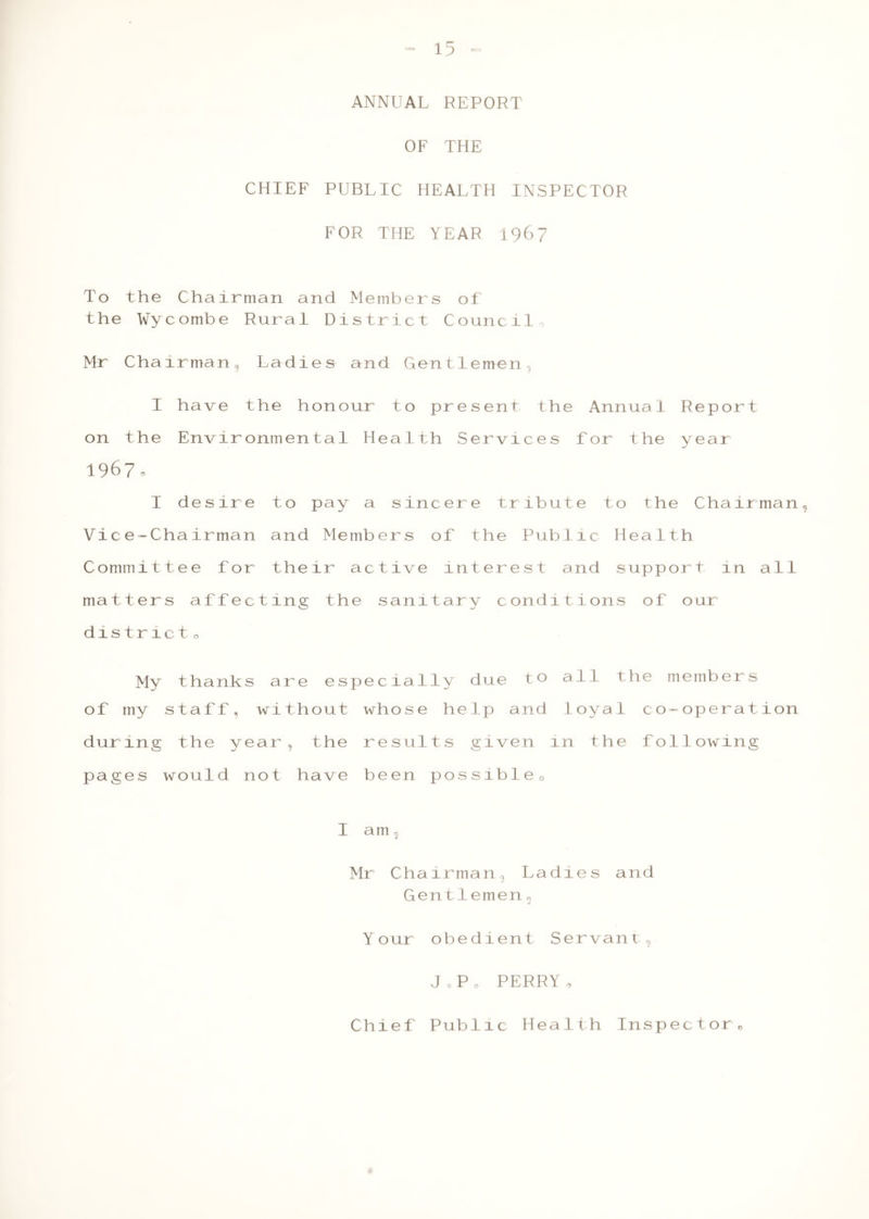 “ 15“ ANNUAL REPORT OF THE CHIEF PUBLIC HEALTH INSPECTOR FOR THE YEAR 1967 To the Chairman and Members of the Wycombe Rural District Council, Mr Chairman, Ladies and Gentlemen I have the honour to present the Annual Report on the Environmental Health Services for the year 1967, I desire to pay a sincere tribute to the Chairman, Vice-Chairman and Members of the Public Health Committee for their active interest and support in all matters affecting the sanitary conditions of our district o My thanks are especially due t° all the members 0 f my staff. without who s e help and 1 oya 1 co-operation dur in g the y ear, the r e sul ts given in th e foilowing pages wou 1 d not have been possible. I am 2 Mr Cha irman, La di e s an d G e ntlemen« j Y our obedient Se rva n t ci J0P0 PERRY, Chief Public Health Inspector ©