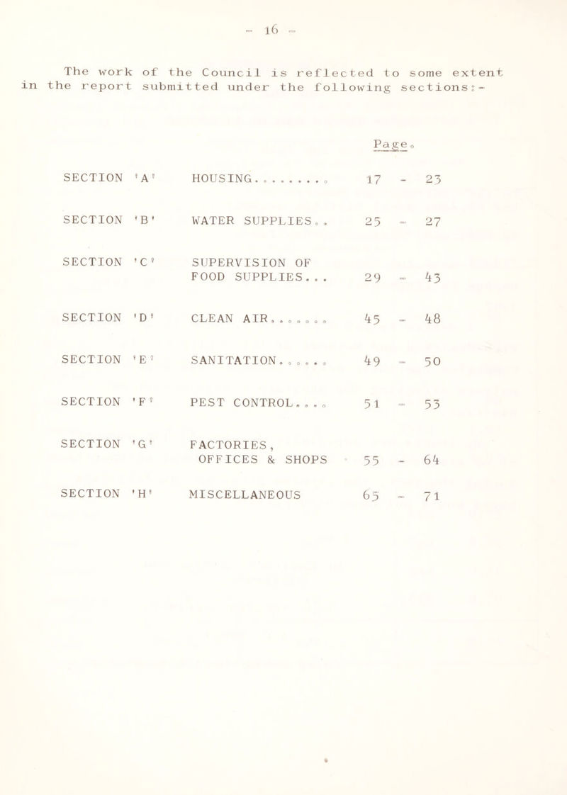 The work of the Council is reflected to some extent in the report submitted under the following sectionss- Page o SECTION 'A' HOUSING, „ 17 - 23 SECTION 'B' WATER SUPPLIES.. 25 - 27 SECTION 'C» SUPERVISION OF FOOD SUPPLIES... 29 - 43 SECTION >D* CLEAN AIR....... 45 - 48 SECTION 1E’ SANITATION...... 49 - 50 SECTION 'F' PEST CONTROL..., 51 - 53 SECTION 'G' FACTORIES, OFFICES & SHOPS 55 - 64 SECTION 'H' MISCELLANEOUS 65 - 71