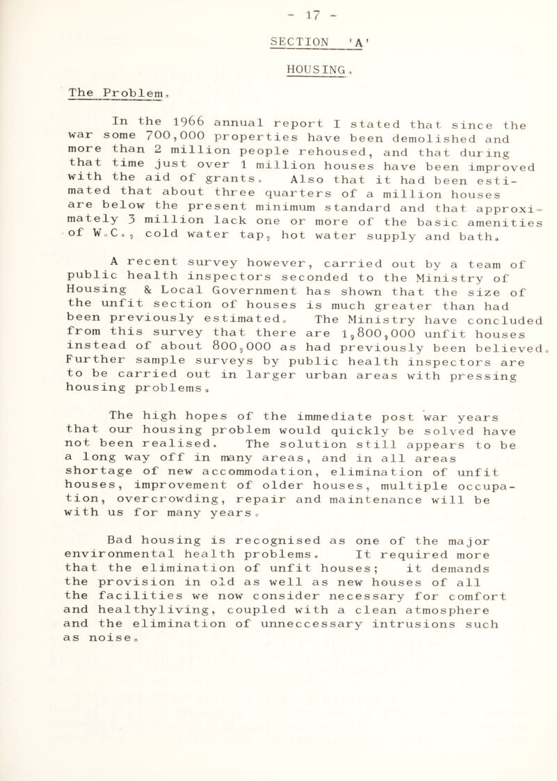 SECTION 1 A’ HOUSING„ The Problem© In the 1966 annual report I stated that since the war some 700,000 properties have been demolished and more than 2 million people rehoused, and that during that time just over 1 million houses have been improved with the aid of grants. Also that it had been esti- mated that about three quarters of a million houses are below the present minimum standard and that approxi- mately 3 million lack one or more of the basic amenities of WoC® 9 cold water tap, hot water supply and bath. A recent survey however, carried out by a team of public health inspectors seconded to the Ministry of Housing & Local Government has shown that the size of the unfit section of houses is much greater than had been previously estimatedo The Ministry have concluded from this survey that there are i9800,000 unfit houses instead of about 800,000 as had previously been believed0 Further sample surveys by public health inspectors are to be carried out in larger urban areas with pressing housing problems0 The high hopes of the immediate post war years that our housing problem would quickly be solved have not been realised. The solution still appears to be a long way off in many areas, and in all areas shortage of new accommodation, elimination of unfit houses, improvement of older houses, multiple occupa- tion, overcrowding, repair and maintenance will be with us for many years. Bad housing is recognised as one of the major environmental health problems. It required more that the elimination of unfit houses; it demands the provision in old as well as new houses of all the facilities we now consider necessary for comfort and healthy1iving, coupled with a clean atmosphere and the elimination of unneccessary intrusions such as noise ©