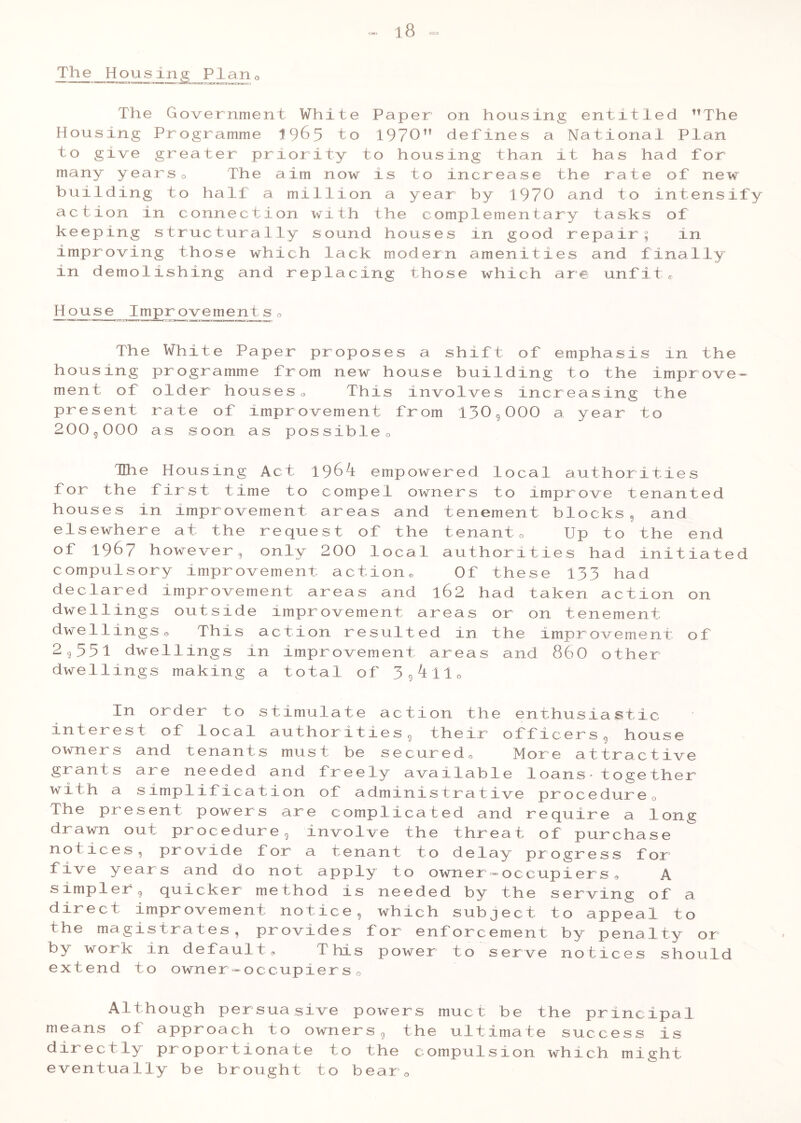 The Housing Plan o The Government White Paper on housing entitled The Housing Programme 1965 to 1970 defines a National Plan to give greater priority to housing than it has had for many years0 The aim now is to increase the rate of new building to half a million a year by 1970 and to intensify action in connection with the complementary tasks of keeping structurally sound houses in good repair; in improving those which lack modern amenities and finally in demolishing and replacing those which are unfite House Improvement se Th housing ment of present 200 9000 e White Paper programme fr older houses rate of impr as soon as p proposes a shift om new house bull o This involves ovement from 1309 ossibleo of emphasis in the ding to the improve- in creasing the 000 a year to The Housing Act 1961 empowered local authorities for the first time to compel owners to improve tenanted houses in improvement areas and tenement blocks 5 and elsewhere at the request of the tenant0 Up to the end of 1967 however, only 200 local authorities had initiated compulsory improvement action* Of these 133 had declared improvement areas and l62 had taken action on dwellings outside improvement areas or on tenement dwellingso This action resulted in the improvement of 2955l dwellings in improvement areas and 860 other dwellings making a total of 3 9l l10 In order to stimulate action the enthusiastic interest of local authorities, their officers9 house owners and tenants must be secured. More attractive grants are needed and freely available loans-together with a simplification of administrative procedure0 The present powers are complicated and require a long drawn out procedure, involve the threat of purchase not ices , provide for a tenant to delay progress for five years and do not apply to owner-occupiers, A simpler 9 quicker method is needed by the serving of a direct improvement notice, which subject to appeal to the magistrates, provides for enforcement by penalty or by work in default, This power to serve notices should extend to owner-occupiers0 Although persuasive powers muct be the principal means of approach to owners, the ultimate success is directly proportionate to the compulsion which might eventually be brought to bear 0