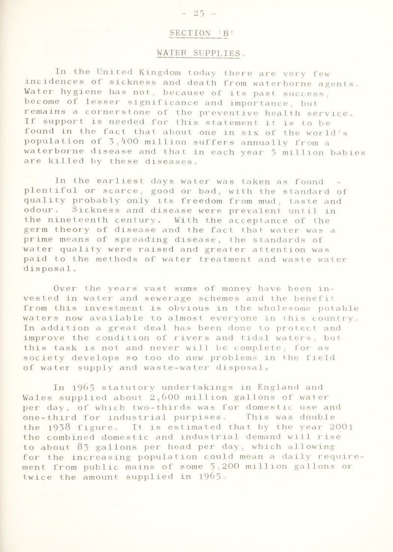 SECTION 5B5 WATER SUPPLIES0 In the United Kingdom today there are very Tew incidences ol sickness and death from waterborne agents 0 Water hygiene has not, because of its past success become ot lesser significance and importance but remains a cornerstone of the preventive health service,. If support is needed for this statement it is to be found in the fact that about one in six of the world9s population of 3^00 million suffers annually from a waterborne disease and that in each year 3 million babies are killed by these diseases, In the earliest days water was taken as found — plentiful or scarce s good or bad, with the standard of quality probably only its freedom from mud taste and odour, Sickness and disease were prevalent until in the nineteenth century. With the acceptance of the germ theory of disease and the fact that water was a prime means of spreading disease, the standards of water quality were raised and greater attention was paid to the methods of water treatment and waste water disposal® Over the years vast sums of money have been in- vested in water and sewerage schemes and the benefit from this investment is obvious in the wholesome potable waters now available to almost everyone in This country0 In addition a great deal has been done to protect and improve the condition of rivers and tidal waters, but this task is not and never will be complete for as society develops so too do new problems in the field of water supply and waste-water disposal0 In 1963 statutory undertakings in England and Wales supplied about 2g600 million gallons of water per day, of which two-thirds was for domestic use and one-third for industrial purpises® This was double the 1938 figure® It is estimated that by the year 2001 the combined domestic and industrial demand will rise to about 83 gallons per head per day, which allowing for the increasing population could mean a daily require- ment from public mains of some 59200 million gallons or twice the amount supplied in 1965o