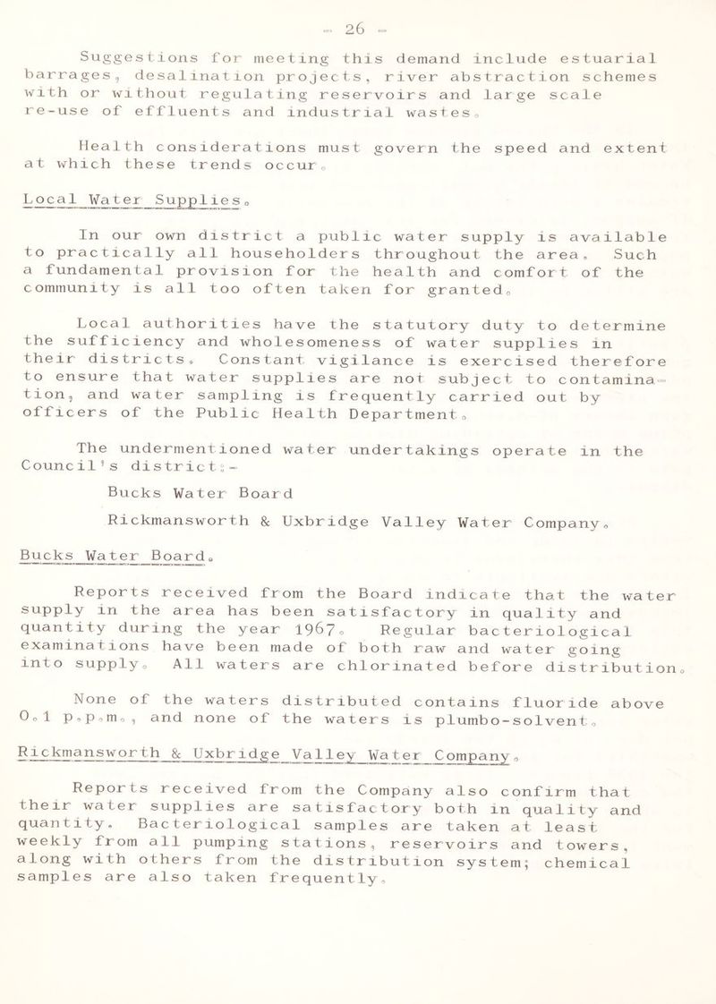 Suggestions for meeting this demand include estuarial barrages ? desalinat ion projects, river abstrac tion schemes with or without regulating reservoirs and large scale re-use of effluents and industrial wastes0 Health considerations must govern the speed and extent at which these trends occur0 Local Water Supplies0 In our own district a public water supply is available to practically all householders throughout the area® Such a fundamental provision for the health and comfort of the community is all too often taken for granted0 Local authorities have the statutory duty to determine the sufficiency and wholesomeness of water supplies in their districts® Constant vigilance is exercised therefore to ensure that water supplies are not subject to contamina = tion 9 and water sampling is frequently carried out by officers of the Public Health Department 0 The undermentioned water undertakings operate in the Counci19 s districts- Bucks Water Board Rickmansworth 8c Uxbr idge Valley Water Company 0 Bucks Water Boards Reports received from the Board indicate that the water supply in the area has been satisfactory in quality and quantity during the year 1967c Regular bacteriological examinations have been made of both raw and water going into supplyo All waters are chlorinated before distribution0 None of the waters distributed contains fluoride above Ool p o p o m o , and none of the waters is piumbo — solventQ Rickmansworth 8c Uxbridge Valley Wa ter Company 0 Reports received from the Company also confirm that their water supplies are satisfactory both in quality and quantity. Bacteriological samples are taken at least weekly from all pumping stations, reservoirs and towers, along with others from the distribution system; chemical samples are also taken frequently®
