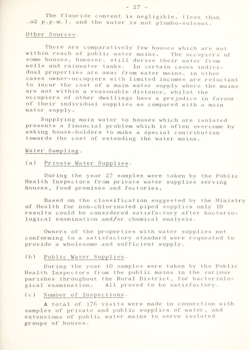 The fluoride content is negligible, (less than 0o2 p o p o m o ) , and the water ls not piumbo-solvent# Other Sources0 There are comparatively few houses which are not within reach ot public water mains. The occupiers of some houses, however, still derive their water from wells and rainwater tanks* In certain cases indivi- dual properties are away from water mains, in other cases owner-occupiers with limited incomes are reluctant to incur the cost of a mam water supply where the mains are not within a reasonable distance, whilst the occupiers of other dwellings have a prejudice m favour of their individual supplies as compared with a main water supply® Supplying main water to houses which are isolated presents a financial problem which is often overcome by asking house-holders to make a special contribution towards the cost of extending the water mains. W ate r Sam jrli ng (a) Private Water Supplies During the year 27 samples were Health Inspectors from private water houses, food premises and factories. taken by the Public supplies serving Based on the classification suggested by the Ministry of Health for non-chlorinated piped supplies only 10 results could be considered satisfactory after bacterio- logical examination and/or chemical analysis® Owners of the properties with water supplies not conforming to a satisfactory standard were requested to provide a wholesome and sufficient supply0 (b) Pub11c Water Supp1ies9 During the year 10 samples were taken by the Public Health Inspectors from the public mains in the various parishes throughout the Rural District, for bacteriolo- gical examination® All proved to be satisfactory® (c) Number of Inspections® A total of 17^ visits were made in connection with samples of private and public supplies of water , and extensions of public water mains to serve isolated groups of houses®