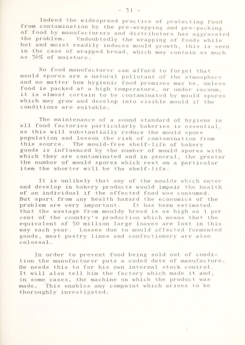 - 3 1 - Indeed the widespread practice of protecting food from contamination by the pre-wrapping and pre-packing of food by manufacturers and distributors has aggravated the problem0 Undoubtedly the wrapping of foods while hot and moist readily induces mould growth, this is seen in the case of wrapped bread5 which may contain as much a s 36% of moistureo No food manufacturer can afford to forget that mould spores are a natural pollutant of the atmosphere and no matter how hygienic food premises may be, unless food is packed at a high temperature or under vacuum, it is almost certain to be contaminated by mould spores which may grow and develop into visible mould if the conditions are suitable0 The maintenance of a sound standard of hygiene in all food factories particularly bakeries is essential, as this will substantially reduce the mould spore population and lesson the risk of contamination from this source0 The mould-free shelf-life of bakery goods is influenced by the number of mould spores with which they are contaminated and in general, the greater the number of mould spores which rest on a particular item the shorter will be the shelf-life, It is unlikely that any of the moulds which enter and develop in bakery products would impair the health of an individual if the affected food was consumed, But apart from any health hazard the economics of the problem are very important. It has been estimated that the wastage from mouldy bread is as high as 1 per cent of the country’s production which means that the equivalent of 30 million large loaves are lost in this way each year. Losses due to mould affected fermented goods, meat pastry lines and confectionery are also colossal. In order to prevent food being sold out of condi- tion the manufacturer puts a coded date of manufacture0 He needs this to for his own internal stock control0 It will also tell him the factory which made it and, in some cases, the machine on which the product was made. This enables any compaint which arises to be thoroughly investigated0
