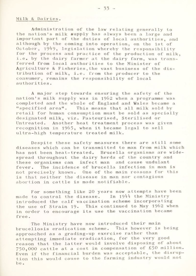 Milk & Dairies, Administration of the law relating generally to the nation’s milk supply has always been a large and important part of the duties of local authorities, and although by the coming into operation, on the 1st of October, 19^9? legislation whereby the responsibility for the process and practice of the production of milk, i.e* by the dairy farmer at the dairy farm, was trans- ferred from local authorities to the Minister of Agriculture 8c Fisheries 5 the vast business of the dis- tribution of milk, i0e0 from the producer to the consumer, remains the responsibility of local authorities 3 A major step towards ensuring the safety of the nation’s milk supply was in 19&2 when a programme was completed and the whole of England and Wales became a ’’specified area”® This means that all milk sold by retail for human consumption must be sold as specially designated milk, viz. Pasteurised, Sterilised or Untreated, Another heat treatment process was given recognition in 1963? when it became legal to sell ultra-high temperature treated milk. Despite these safety measures there are still some diseases which can be transmitted to man from milk which has not been heat-treated. Brucella organisms are wide- spread throughout the dairy herds of the country and these organisms can infect man and cause undulant fever. The incidence of brucella infection in man is not precisely known. One of the main reasons for this is that neither the disease in man nor contagious abortion in cattle is made notifiable. For something like 20 years now attempts have been made to control the disease. In 19^^ the Ministry introduced the calf vaccination scheme incorporating the use of Strain 19« This continued to May 19^2 when in order to encourage its use the vaccination became free . The Ministry have now introduced their main brucellosis eradication scheme. This however is being approached as a grading-up exercise rather than attempting immediate eradication, for the very good reason that the latter would involve disposing of about 750,000 cattle at a cost in compensation of £50 million. Even if the financial burden was acceptable, the disrup- tion this would cause to the farming industry would not be ,