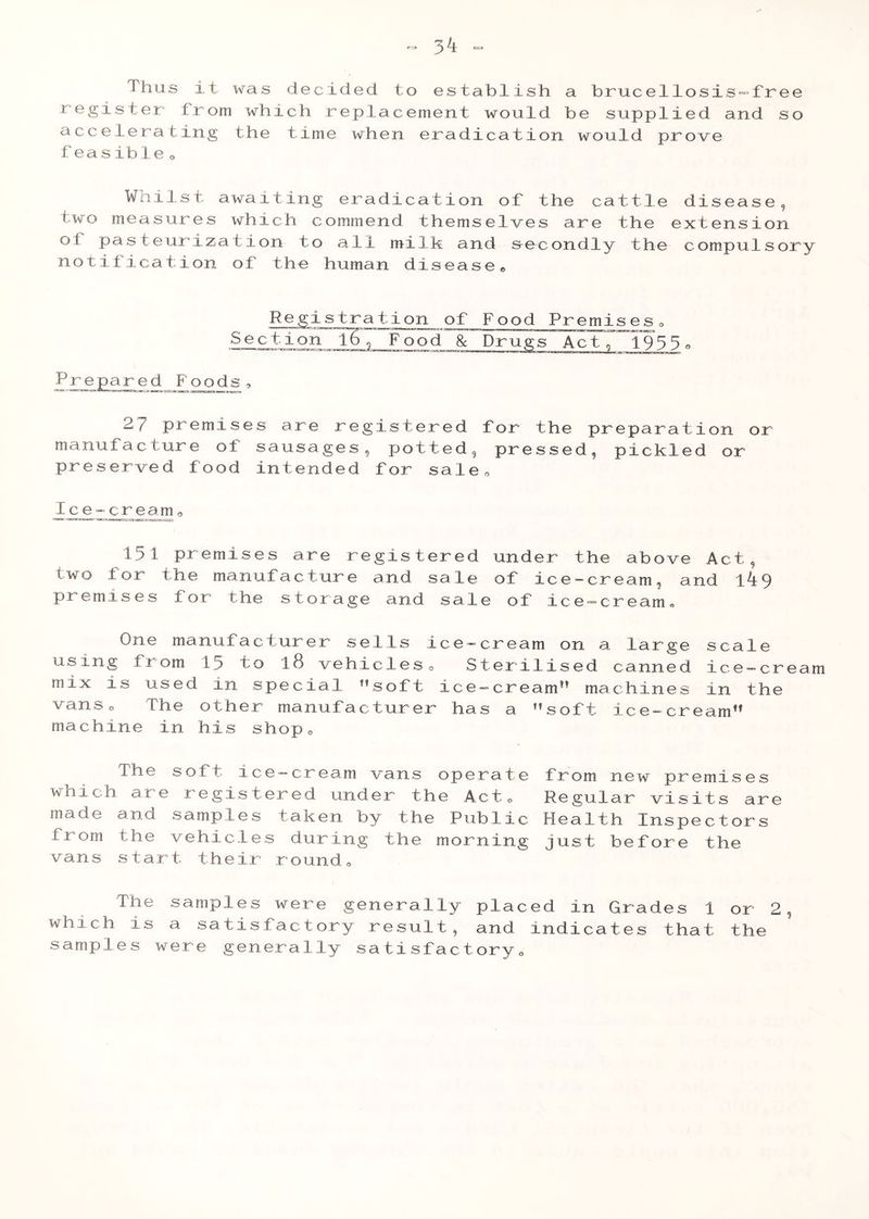 Thus it was decided to establish a brucellosis-free register from which replacement would be supplied and so accelerating the time when eradication would prove feasible® Wails t awaiting eradication of the cattle disease, two measures which commend themselves are the extension oi pasteurization to all milk and secondly the compulsory notification of the human disease® Registration of Food Premises« Section l6\ Food & Drugs Act, 1933e Prepared Poods 27 premises are registered for the preparation or manufacture of sausages, potted, pressed, pickled or preserved food intended for sale® Ice-cream0 131 premises are registered under the above Act, two for the manufacture and sale of ice-cream, and t49 premises for the storage arid sale of ice-cream. One manufacturer sells ice-cream on a large scale using from 15 to l8 vehicles0 Sterilised canned ice-cream mix is used in special ”soft ice-cream** machines in the vanso The other manufacturer has a soft ice-cream machine in his shop® The soft ice-cream vans operate from new premises which are registered under the Act® Regular visits are made and samples taken by the Public Health Inspectors from the vehicles during the morning just before the vans start their round® The samples were generally placed in Grades 1 or 2 which is a satisfactory result, and indicates that the samples were generally satisfactory®