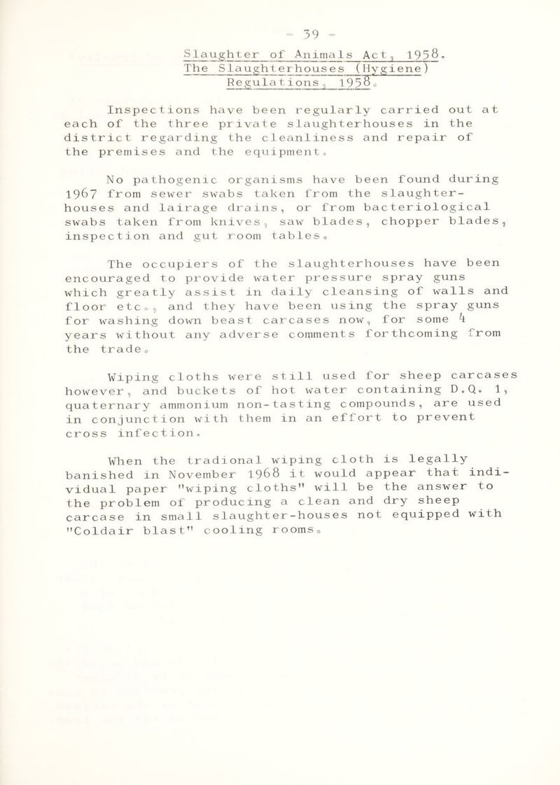 Slaughter of Anima 1s Act, 1958. The S taughter hous es_ ( Hygiene ) Regulatio ns^ T9580 Inspections have been regula rly carried out at each of the three private slaughterhouses in the district regarding the cleantiness and repair of the premises and the equipment® No pathogenic organisms have been found during 1967 from sewer swabs taken from the slaughter- houses and lairage drains, or from bacteriological swabs taken from knives, saw blades, chopper blades, inspection and gut room tables 0 The occupiers of the slaughterhouses have been encouraged to provide water pressure spray guns which greatly assist in daily cleansing of walls and floor etco, and they have been using the spray guns for washing down beast carcases now, for some k years without any adverse comments forthcoming from the tradeo Wiping cloths were still used for sheep carcases however, and buckets of hot water containing D.Q, 1, quaternary ammonium non-tasting compounds, are used in conjunction with them in an effort to prevent cross infection® When the tradional wiping cloth is legally banished in November 1968 it would appear that indi- vidual paper wiping cloths will be the answer to the problem of producing a clean and dry sheep carcase in small slaughter-houses not equipped with Coldair blast cooling rooms0