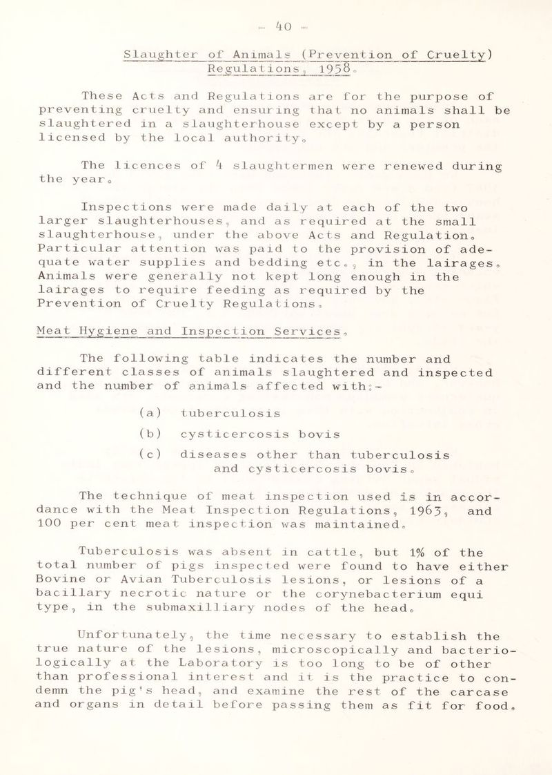 iQ - SJ-^u^h t e r of Animals (.Prevent ion of Cruelty ) Regu Ia tions 195§o These Acts and Regulations are for the purpose of preventing cruelty and ensuring that no animals shall be slaughtered in a slaughterhouse except by a person licensed by the local authorityo The licences of i slaughtermen were renewed during the yearQ Inspections were made daily at each of the two larger slaughterhouses, and as required at the small slaughterhouse, under the above Acts and Regulation0 Particular attention was paid to the provision of ade- quate water supplies and bedding etc6 9 in the lairages Animals were generally not kept long enough in the lairages to require feeding as required by the Prevention of Cruelty Regulations, o Inspection Service The following table indicates the number and different classes of animals slaughtered and inspected and the number of animals affected with:» (a) tuberculo sis (b) cysticercosis bovis (c) diseases other than tuberculosis and cysticercosis bovis. The technique of meat inspection used is in accor- dance with the Mea t Inspection Regulations 5 1963? and 100 per cent meat inspection was maintained. Tuberculosis was absent in cattle, but 1% of the total number of pigs inspected were found to have either Bovine or Avian Tuberculosis lesions, or lesions of a bacillary necrotic nature or the corynebacterium equi type, in the submaxi1] iary nodes of the head 0 Unfortunately^ the time necessary to establish the true nature of the lesions, microscopically and bacterio logically at the Laboratory is too long to be of other than professional interest and it is the practice to con demn the pig *s head, and examine the rest of the carcase and organs in detail before passing them as fit for food