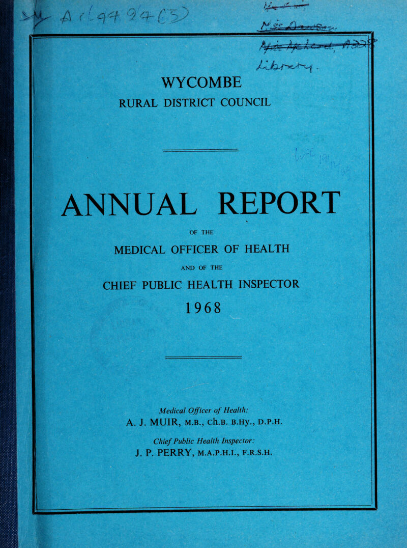 WYCOMBE RURAL DISTRICT COUNCIL ANNUAL REPORT OF THE MEDICAL OFFICER OF HEALTH AND OF THE CHIEF PUBLIC HEALTH INSPECTOR 1968 Medical Officer of Health: A. J. MUIR, M.B., ch.B. B.Hy., d.p.h. Chief Public Health Inspector: J. P. PERRY, M.A.P.H.I., F.R.S.H.