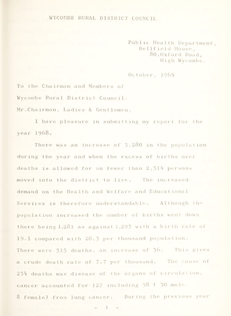 Public Health Department Belli ieid Housf‘ ^ 80,Oxford Road 5 High Wycombe^, Oc tober, 1989 To the Chairman and Members of Wycombe Rural District Councilo MroChairman, Ladies & Gentlemen^ I have pleasure in submitting my report for the year 1988, There was an increase of 3?280 in the population during the year and when the excess of births over deaths is allowed for no fewer than 2,5i^ persons moved into the district to live. The increased demand on the Health and Welfare and Educational Services is therefor e understandable. Alt hough t h<-^ population increased the number of births went down there being l,28l as against 1,29 3 with a birth rate oi 19 o 1. compared with 20,.3 per thousand population. There were 5i3 deaths, an increase of 38, TJiis gives a crude death rate oi 7o7 per thousand. The cause ot 23^ deaths wa s disease of the or ga ns of c i r c u1a tio n, cancer account ecJ for 127 including 38 ( 30 ma 1 8 female) from lung cancer. During the previous yeai'