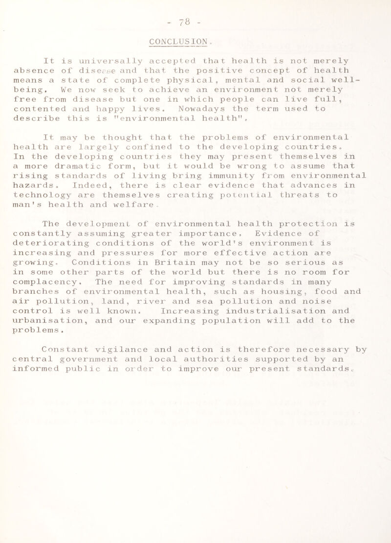 78 CONCLUSION. It is universally accepted that health is not merely absence of disease and that the positive concept of health means a state of complete physical^ mental and social well- being. We now seek to achieve an environment not merely free from disease but one in which people can live full, contented and happy lives. Nowadays the term used to describe this is ”environmental health”. It may be thought that the problems of environmental health are largely confined to the developing countrieso In the developing countries they may present themselves in a more dramatic form, but it would be wrong to assume that rising standards of living bring immunity from_ environmental hazards. Indeed, there is clear evidence that advances in technology are themselves creating poiejitial threats to man's health and welfare- The development of environmental health protection is constantly assuming greater importance. Evidence of deter iorating conditions of the world''s environment is increasing and pressures for more effective action axe growing. Conditions in Britain may not be so serious as in some other parts of the world but there is no room for complacency. The need for improving standards in many branches of environmental health, such as housing, food and air pollution, land, river and sea pollution and noise control is well known* Increasing industrialisation and urbanisation, and our expanding population will add to the problems. Constant vigilance and action is therefore necessary by central government and local authorities supported by an informed public in order to improve our present standardsc