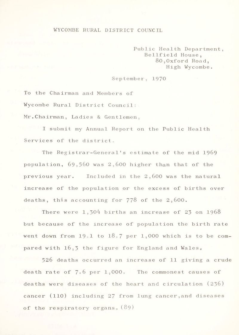 Public Health Department, Bellfield House, 80,0xford Road, High Wycombe. September, 1970 To the Chairman and Members of Wycombe Rural District Council: Mr.Chairman, Ladies & Gentlemen, I submit my Annual Report on the Public Health Services of the district. The Registrar-General 1s estimate of the mid 1969 population, 69?560 was 2,600 higher than that of the previous year. Included in the 2,600 was the natural increase of the population or the excess of births over deaths, this accounting for 778 of the 2,600, There were 1,30^ births an increase of 23 on 1968 but because of the mcrease of population the birth rate went down from 19^1 to l807 per 1,000 which is to be com- pared with l6,3 the figure for England and Wales© 526 deaths occurred an increase of 11 giving a crude death rate of 7°6 per 1,000* The commonest causes of deaths were diseases of the heart and circulation (236) cancer (110) including 27 from lung cancer,and diseases of the respiratory organs0 (89)