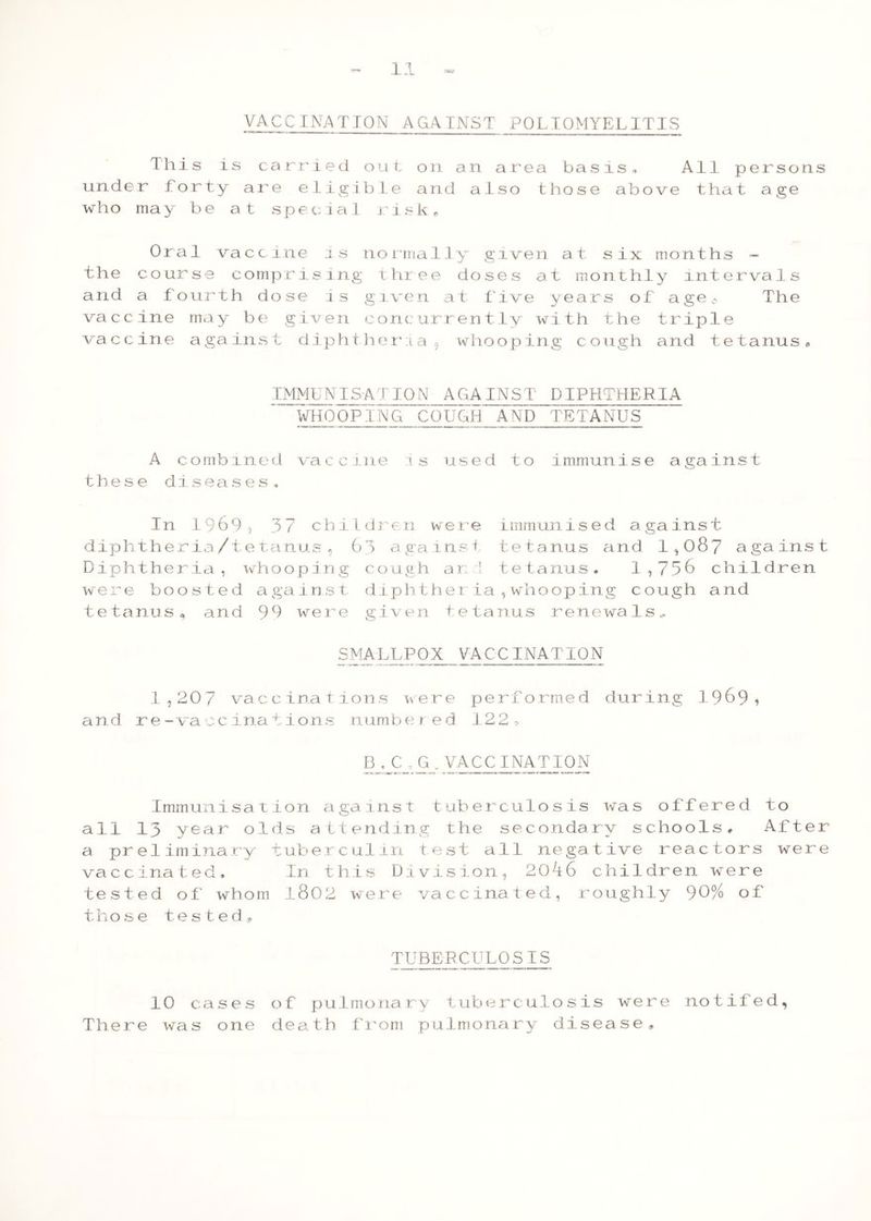 VACCINATION AGAINST POLIOMYELITIS This is carried out. on an area basis. All persons under forty are eligible and also those above that age who ma y be at sp ec 1 a 1 r i sk 0 Oral vaccine is normally given at six months - the course comprising three doses at monthly intervals and a fourth dose is given at Live years of age0 The vaccine may be given concurrently with the triple vaccine against diphtheria, whooping cough and tetanus, IMMUNISATION AGAINST DIPHTHERIA WHOOPING COUGH AND TETANUS A combined vaccine is used to immunise against these diseases. In 1969, 37 children were immunised against diphtheria/tetanus, 63 against tetanus and 1,087 against Diphtheria, whooping cough an 1 tetanus. 1,756 children were boosted against diphtheria,whooping cough and tetanusa and 99 were given tetanus renewals, SMALLPOX VACCINATION 1,207 vaccinations were performed during 1969? and re-vaccinations numbered 122, B.C ., G.VACCINATION Immunisation against tuberculosis was offered to all 13 year olds attending the secondary schools, After a preliminary tuberculin test all negative reactors were vaccinated. In this Division, 2046 children were tested of whom l802 were vaccinated, roughly 90% of tho se tested. TUBERCULOSIS 10 cases of pulmonary tuberculosis were notiled, There was one death from pulmonary disease.