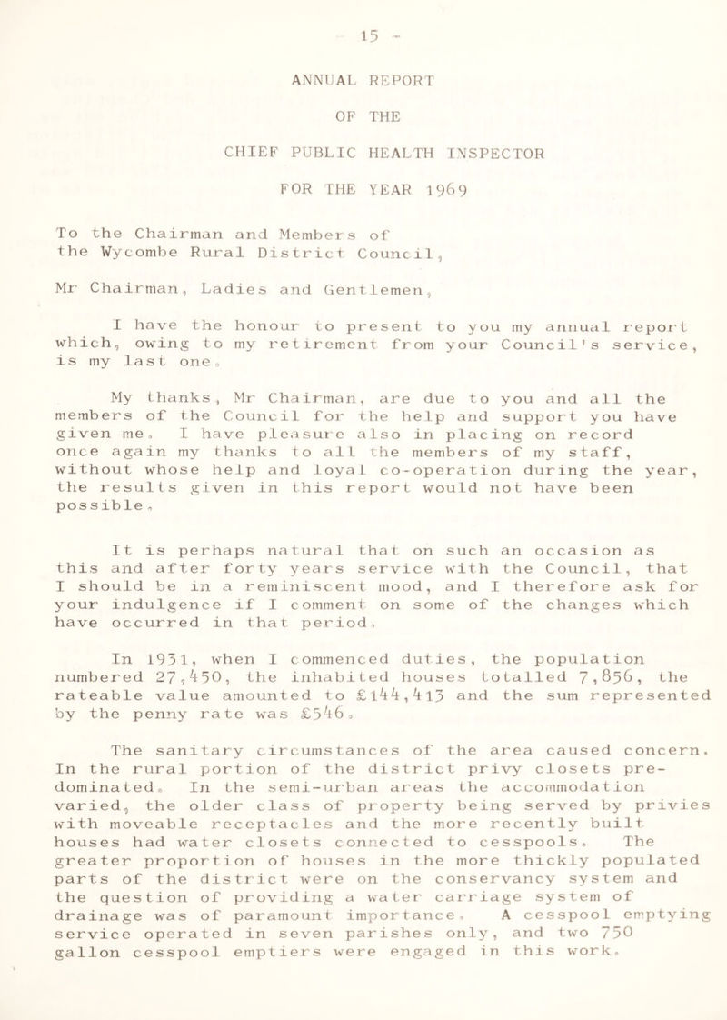 ANNUAL REPORT OF THE CHIEF PUBLIC HEALTH INSPECTOR FOR THE TEAR 1969 To the Chairman and Members of the Wycombe Rural District Council, Mr Chairman, Ladies and Gentlemen, I have the honour to present to you my annual report which, owing to my retirement from your Council’s service, is my last one« My thanks, Mr Chairman, are due to you and all the members of the Council for the help and support you have given me, I have pleasure also in placing on record once again my thanks to all the members of my staff, without whose help and loyal co-operation during the year, the results given in this report would not have been possible o It is perhaps natural that on such an occasion as this and after forty years service with the Council, that I should be in a reminiscent mood, and I therefore ask for your indulgence if I comment on some of the changes which have occurred in that period. In 19319 when I commenced duties, the population numbered 27,450, the inhabited houses totalled 71$56, 'the rateable value amounted to £l44,4l3 and the sum represented by the penny rate was £546, The sanitary circumstances of the area caused concern. In the rural portion of the district privy closets pre- dominated, In the semi-urban areas the accommodation varied, the older class of property being served by privies with moveable receptacles and the more recently built houses had water closets connected to cesspools. The greater proportion of houses in the more thickly populated parts of the district were on the conservancy system and the question of providing a water carriage system of drainage was of paramount importance, A cesspool emptying service operated in seven parishes only, and two 730 gallon cesspool emptiers were engaged in this work.