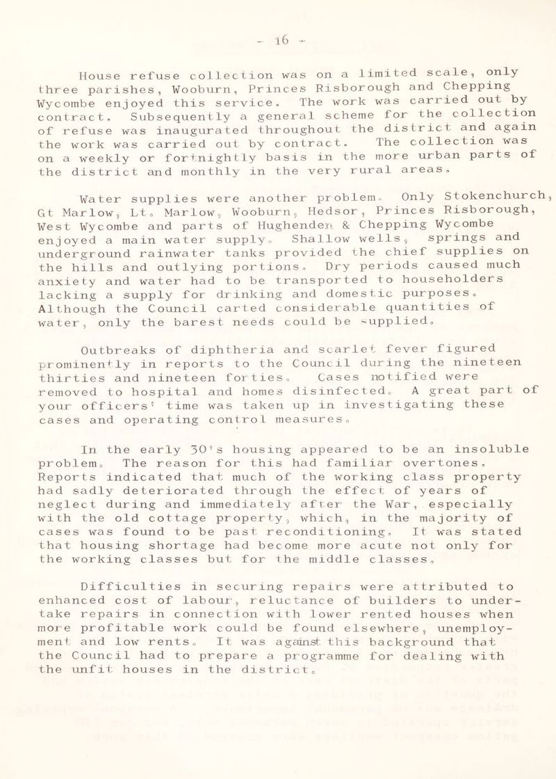 House refuse collection was on a limited scale, only three parishes, Wooburn, Princes Risborough and Chepping Wycombe enjoyed this service* The work was carried oui by contract. Subsequently a general scheme for the collection of refuse was inaugurated throughout the district and again the work was carried out by contract. The collection was on a weekly or fortnightly basis in the more urban parts of the district and monthly in the very rural areas. Water supplies were another problem. Only Stokenchurch, Gt Marlow , Ltc Marlow, Wooburn, Hedsor, Princes Risborough, West Wycombe and parts of Hughenden 8c Chepping Wycombe enjoyed a main water supply. Shallow wells, springs and underground rainwater tanks provided the chief supplies on the hills and outlying portions. Dry periods caused much anxiety and water had to be transported to householders lacking a supply for drinking and domestic purposes, Although the Council carted considerable quantities of water, only the barest needs could be -upplied. Outbreaks of diphtheria and scarlet fever figured prominently in reports to the Council during the nineteen thirties and nineteen forties o Cases notified were removed to hospital and homes disinfected, A great part of your officers5 time was taken up in investigating these cases and operating control measures. In the ear pr ob 1 em 0 The r Re por t s indicat ha d s adly deter ne gl e c t during wi th the old co ca s e s wa s found that housing sh the working cla ly 305s housing appeared to be an inso eason for this had familiar overtones, ed that much of the working class prop iorated through the effect of years of and immediately after the War, especia ttage property, which, in the majority to be past reconditioning. It was st ortage had become more acute not only sses but for the middle classes. luble erty 1 ly of a t ed f or Difficulties in securing repairs were attributed to enhanced cost of labour, reluctance of builders to under- take repairs in connection with lower rented houses when more profitable work could be found elsewhere, unemploy- ment and low rents 0 It was against this backgr ound that the Council had to prepare a programme for dealing with the unfit houses in the district