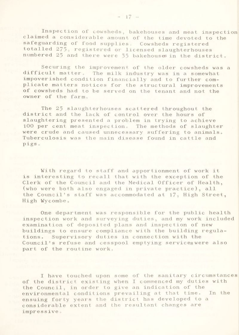 Inspection of cowsheds, bakehouse claimed a considerable amount of the t safeguarding of food supplies. Cowshe totalled 2759 registered or licensed s numbered 25 and there were 35 bakehous s and meat inspection ime devoted to the ds registered 1aught erhous es es in the district » Securing the improvemen difficult mat tera The milk impoverished condition finan plicate matters notices for of cowsheds had to be served owner of the farm. t of the old e r c ows he ds was in du s try was i n a s om ewhat Cl al ly a nd t o furth er c om - th e s tru c tur a 1 impr o V ement s on the t ena n t and no t the The 25 slaughterhouses scattered throughout the district and the lack of control over the hours of slaughtering presented a problem in trying to achieve 100 per cent meat inspection0 The methods of slaughter were crude and caused unnecessary suffering to animals„ Tuberculosis was the main disease found in cattle and pigs o With r e gar d t o s t aff and appor ti onme n t o f wor k i t is intere s t i ng t o re ca 11 that wi th th e ex c e P t i on o f the Cle r k of th e C o un ci 1 a nd the Me dica 1 Off i c e r o f H e al th , (wh o were b o th a 1 s o en gaged in privat e pr a c t i c e ) 9 al 1 the Counc il 9 s s t a ff wa s accommodate d a t 1 7 9 H i gh S tr eet High Wy c omb e 0 One department was responsible for the public health inspection work and surveying duties, and my work included examination of deposited plans and inspection of new buildings to ensure compliance with the building regula- tions, Supervisory duties in connection with the Council’s refuse and cesspool emptying services were also part of the routine work. I have t of the distri the Council9 envir onmenta1 ensuing forty c onsiderable impressive o u c h e d c t e X i s i n o r d e c on d i t y e a r s e X t e n t upon s ome o f the s anitary c ire urns t anc t ing wh en I c omm e n ced my du tie s wi th r to gi ve a n ind i c ation o f the ions pr e va i lmg a t tha t t im e , In the the dis tr i _c t ha s d eve1ope d to a and the re ; s u 1 L tan t changes a re
