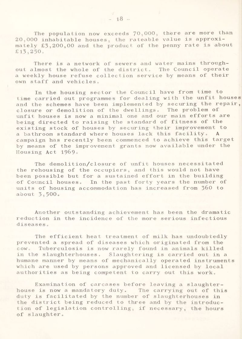 C=J The population now exceeds 70^0009 there are more than 20,000 inhabitable housesg the rateable value is approxi- mately £3,200,00 and the product of the penny rate is about £ 13,2 3 0 o There is a network of sewers and water mains through- out almost the whole of the district• The Council operate a weekly house refuse collection service by means of their own s taff and vehicles 0 In the housing sector the Council have from time to time carried out programmes for dealing with the unfit houses and the schemes have been implemented by securing the repair, closure or demolit ion of the dwellings 0 The problem of unfit houses is now a minimal one and our main efforts are being directed to raising the standard of fitness of the existing stock of houses by securing their improvement to a bathroom standard where houses lack this facility0 A campaign has recently been commenced to achieve this target by means of the improvement grants now available under the Housing Act 1969° The demolition/closure of unfit houses necessitated the rehousing of the occupiers, and this would not have been possible but for a sustained effort in the building of Council houses• In the past forty years the number of units of housing accommodation has increased from 3^0 to about 3,500 « Another outstanding achievement has been the dramatic reduction in the incidence of the more serious infectious diseases 0 The efficient heat treatment of milk has undoubtedly prevented a spread of diseases which originated from the cowo Tuberculosis is now rarely found in animals killed in the slaughterhouses® Slaughtering is carried out in a humane manner by means of mechanically operated instruments which are used by persons approved and licensed by local authorities as being competent to carry out this work, Examination of carcases before leaving a slaughter- house is now a mandatory duty® The carrying out of this duty is facilitated by the number of slaughterhouses in the district being reduced to three and by the introduc- tion of legislation controlling, if necessary, the hours of slaughter®