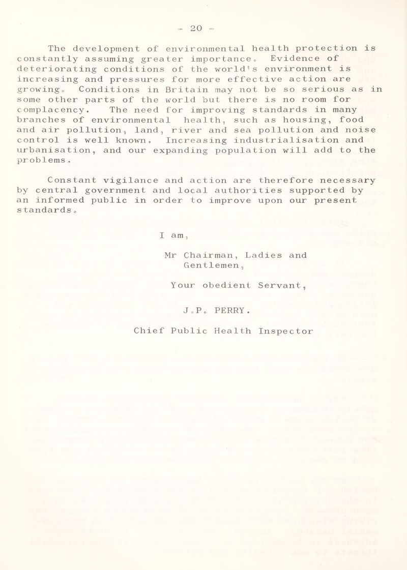 The development of environmental health protection is constantly assuming greater importance« Evidence of deteriorating conditions of the world5s environment is increasing and pressures for more effective action are growingo Conditions in Britain may not be so serious as in some other parts of the world but there is no room for complacency. The need for improving standards in many branches of environmental health, such as housing, food and air pollution, land, river and sea pollution and noise control is well known. Increasing industrialisation and urbanisation, and our expanding population will add to the problems„ Constant vigilance and action are therefore necessary by central government and local authorities supported by an informed public in order to improve upon our present s tandards 0 I am, Mr Chairman, Ladies and Gentlemen, Your obedient Servant, J o P o PERRY. Chief Public Health Inspector