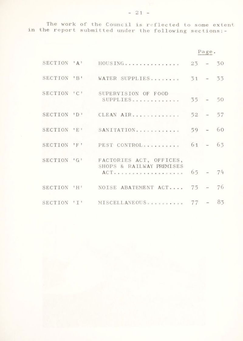 The work of the Council is reflected to some extent in the report submitted under the following sections:- Page . SECTION ’A9 HOUSING, , 23 i o SECTION ’ B ' WATER SUPPTIES........ 31 - 33 SECTION * C ’ SUPERVISION OF FOOD 5 U P P P/ P E S 0«99d09900000 33 - 50 SECTION 9 D 9 C P j P ^ A P P^ •••ooooteoooo 52 - 57 SECTION » E 9 SANITATION. .......... . 59 - 6o SECTION » p ! PEST CONTROL,.,.,,,.., 61 - 63 SECTION 9 G 9 FACTORIES ACT, OFFICES, SHOPS & RAILWAY PREMISES ■A (P T **«<»®eo»o®®®©e«o©®30 6 5 - 7 k SECTION 9 H 9 NOISE ABATEMENT ACT.... 75 - 76 SECTION » j ? MISCELLANEOUS„ ......... 77 - 83