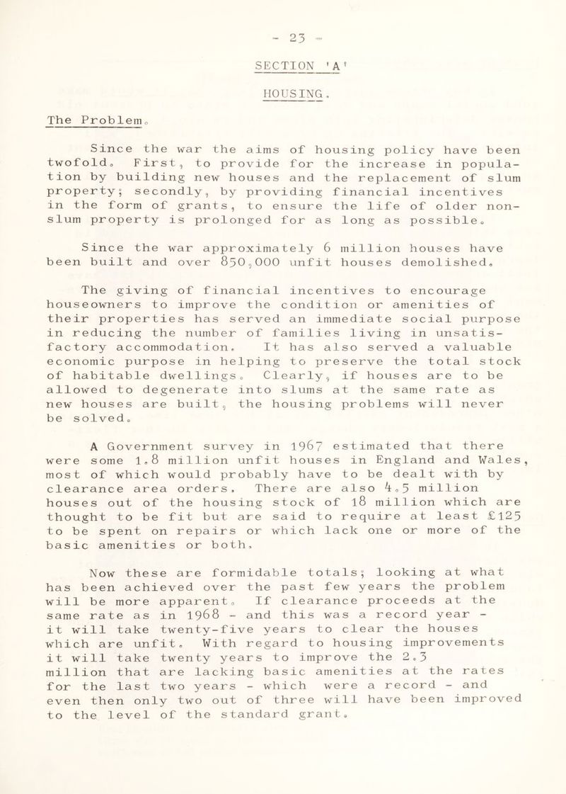 23 SECTION 'A 5 HOUSING, The Problem0 Since the war the aims of housing policy have been twofoldo First, to provide for the increase in popula- tion by building new houses and the replacement of slum property; secondly, by providing financial incentives in the form of grants, to ensure the life of older non- slum property is prolonged for as long as possible* Since the war approximately 6 million houses have been built and over 850,000 unfit houses demolished* The giving of financial incentives to encourage houseowners to improve the condition or amenities of their properties has served an immediate social purpose in reducing the number of families living in unsatis- factory accommodation, It has also served a valuable economic purpose in helping to preserve the total stock of habitable dwellings„ Clearly, if houses are to be allowed to degenerate into slums at the same rate as new houses are built, the housing problems will never be solved, A Government survey in 196? estimated that there were some 1*8 million unfit houses in England and Wales, most of which would probably have to be dealt with by clearance area orders. There are also ^*5 million houses out of the housing stock of l8 million which are thought to be fit but are said to require at least £125 to be spent on repairs or which lack one or more of the basic amenities or both. Now these are formidable totals; looking at what has been achieved over the past few years the problem will be more apparent* If clearance proceeds at the same rate as in 1968 - and this was a record year - it will take twenty-five years to clear the houses which are unfit* With regard to housing improvements it will take twenty years to improve the 2*3 million that are lacking basic amenities at the rates for the last two years - which were a record - and even then only two out of three will have been improved to the level of the standard grant*