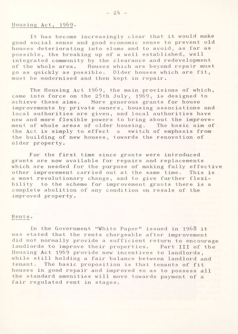 Housing Act, 19^9° It has become increasingly clear that it would make good social sense and good economic sense to prevent old houses deteriorating into slums and to avoid, as tar as possible, the breaking up of a well established, well integrated community by the clearance and redevelopment of the whole area0 Houses which are beyond repair must go as quickly as possible0 Older houses which are fit, must be modernised and then kept in repair,, The Housing Act 19^9? the main provisions of which, came into force on the 25th July, 19699 is designed to achieve these aims® More generous grants for house improvements by private owners, housing associations and local authorities are given, and local authorities have new and more flexible powers to bring about the improve- ment of whole areas of older housing® The basic aim of the Act is simply to effect a switch of emphasis from the building of new houses, towards the renovation of older property® For the first time since grants were introduced grants are now available for repairs and replacements which are needed for the purpose of making fully effective other improvement carried out at the same time® This is a most revolutionary change, and to give further flexi- bility to the scheme for improvement grants there is a complete abolition of any condition on resale of the improved property. Rents o In the Government White Paper” issued in 1968 it was stated that the rents chargeable after improvement did not normally provide a sufficient return to encourage landlords to improve their properties® Part III of the Housing Act 19^9 provide new incentives to landlords, while still holding a fair balance between landlord and tenant® The basic proposition is that tenants of fit houses in good repair and improved so as to possess all the standard amenities will move towards payment of a fair regulated rent in stages®