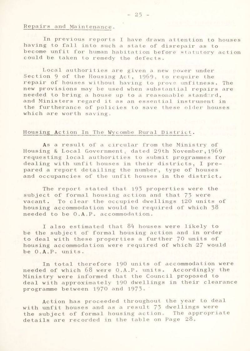 Repairs and Maintenance. In previous reports I have drawn attention to houses having to fall into such a state of disrepair as to become unfit for human habitation before statutory action could be taken to remedy the defects. Local authorities are given a new power under Section 9 of the Housing Act, 1969? to require the repair of houses without having to prove unfitness. The new provisions may be used when substantial repairs are needed to bring a house up to a reasonable standard, and Ministers regard it as an essential instrument in the furtherance of policies to save these older houses which are worth savingo Housing Action In The Wycombe Rural District. As a result of a circular from the Ministry of Housing 8c Local Government, dated 29th No vember , 196 9 requesting local authorities to submit programmes for dealing with unfit houses in their districts, I pre- pared a report detailing the number, type of houses and occupancies of the unfit houses in the district® The report stated that 193 properties were the subject of formal housing action and that 73 were vacant. To clear the occupied dwellings 120 units of housing accommodation would be required of which 38 needed to be 0»AoP. accommodation, I also est imated that 8^1 houses were 1 ikely to be the subject of formal housing action and in order to deal with these properties a further 70 units of housing accommodation were required of which 27 would be O0A0P0 units. In total therefore 190 units of accommodation were needed of which 68 were O.A.P. units. Accordingly the Ministry were informed that the Council proposed to deal with approximately 190 dwellings in their clearance programme between 1970 and 1973° Action has proceeded throughout the year to deal with unfit houses and as a result 73 dwellings were the subject of formal housing action. The appropriate details are recorded in the table on Page 28®