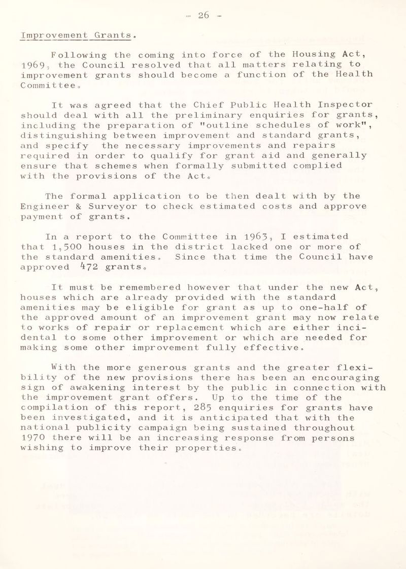 jj?1P.r.^vement Grants . Following the coming into force of the Housing Act, 1969^ the Council resolved that all matters relating to improvement grants should become a function of the Health C ommittee0 It was agreed that the Chief Public Health Inspector should deal with all the preliminary enquiries for grants, including the preparation of ’’outline schedules of work”, distinguishing between improvement and standard grants, and specify the necessary improvements and repairs required in order to qualify for grant aid and generally ensure that schemes when formally submitted complied with the provisions of the Actc The formal application to be then dealt with by the Engineer 8c Surveyor to check estimated costs and approve payment of grants. In a report to the C that 1,500 houses in the the standard amenities0 approved ^72 grants 0 It must be remembered however that under the new Act, houses which are already provided with the standard amenities may be eligible for grant as up to one-half of the approved amount of an improvement grant may now relate to works of repair or replacement which are either inci- dental to some other improvement or which are needed for making some other improvement fully effective. With the more generous grants and the greater flexi- bility of the new provisions there has been an encouraging sign of awakening interest by the public in connection with the improvement grant offers. Up to the time of the compilation of this report, 285 enquiries for grants have been investigated, and it is anticipated that with the national publicity campaign being sustained throughout 1970 there will be an increasing response from persons wishing to improve their properties„ ommittee in 1963? I estimated district lacked one or more of Since that time the Council have