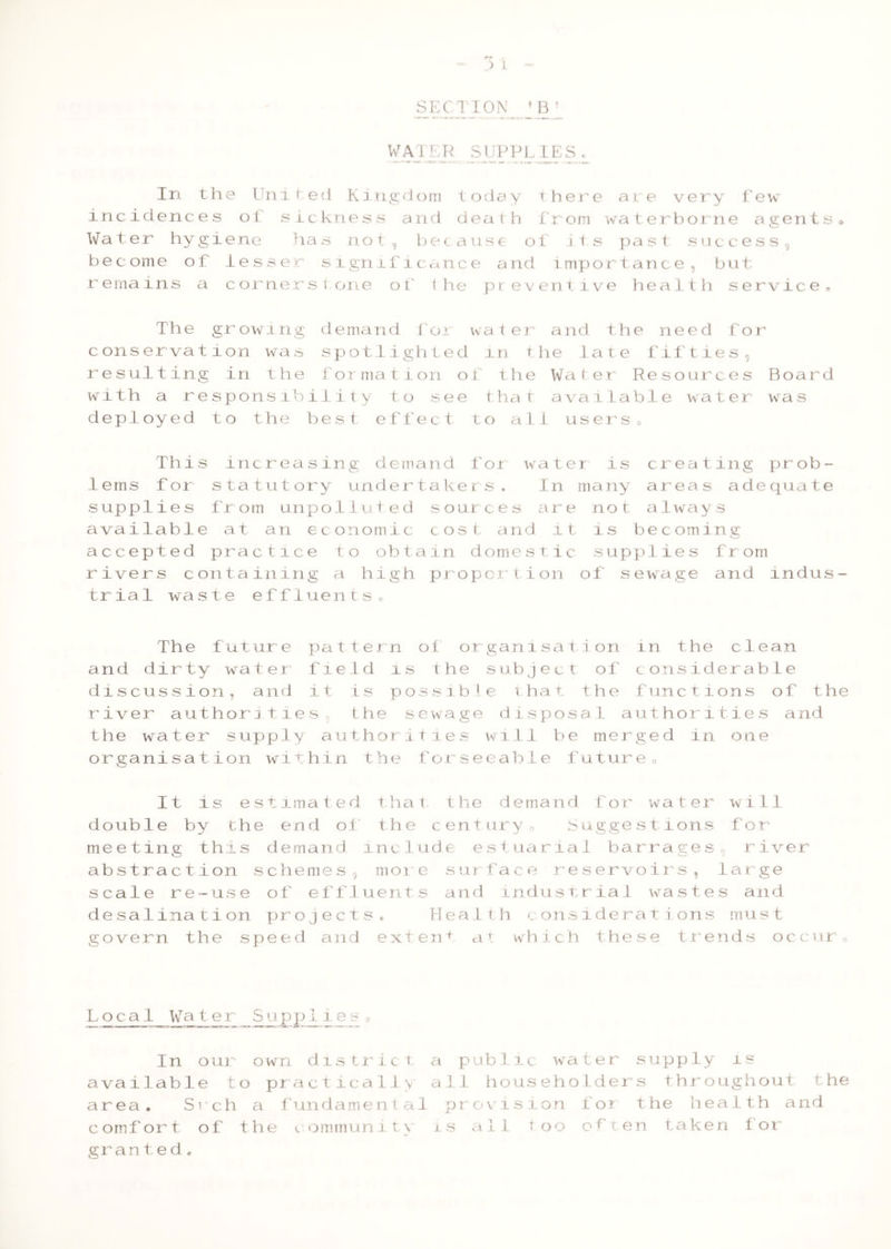 SEC TION ^ Bl WATER SUPPL IES L In the United Kingdom today there are very few incidences of sickness and death from waterborne agentse Water hygie ne ha s n o t , b e c a u s e o f its past s u cces s CJ become of lesser significance and importance, but remains a cornerstone of the preventive health service. The growing demand tor water and the need for conservation was spotlighted m the late fifties, resulting in the formation of the Water Resources Board with a responsibility to see that available water was deployed to the best effect to all users„ This increasing demand for water is creating prob- lems for statutory undertakers. In many areas adequate supplies from unpolluted sources are not always available at an economic cost and it is becoming accepted practice to obtain domestic supplies from rivers containing a high proportion of sewage and indus- trial waste effluents,, The future pattern of organisation in the clean and dirty water field is the subject of considerable discussion, and it is possible that the functions of the river authorities the sewage disposal authorities and the water supply authorities will be merged in one organisation within the forsecable future0 It is estimated that the demand for water will double by the end of the century0 Suggestions for meeting this demand include estuarial barrages river abstraction schemes, more surface reservoirs, large scale re-use of effluents and industrial wastes and desalination projects. Health considerations must govern the speed and extend at which these trends occur« Local Water Supp1ie«. In our own d1stric t a pub11c wa ter supply is available to practically all householders throughout the area. Srch a fundamental provision for the health and comfort of the community is all too of'ten taken for grant e d.