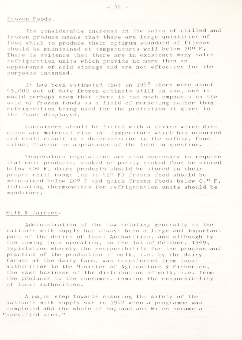 Frozen Foods0 kk - The considerable increase in the sales of chilled and Frozen produce means that there are large quantities of food which to produce their optimum standard of fitness should be maintained at temperatures well below 50° F* There is evidence that there are in existence many sales refrigeration units which provide no more than an appearance of cold storage and are not effective for the purposes intended,, it has been estimated that m 1968 there were about T59000 out of date frozen cabinets still in use, and it would perhaps seem that there is too much emphasis on the sale of frozen foods as a field of marketing rather than refrigeration being used for the protection it gives to the foods displayed. Containers should be fitted with a device which dis- close any material rise in temperature which has occurred and could result in a deterioration 111 the safety, food value, flavour or appearance of the food in questiono Temperature regulations are also necessary to require that meat products, cooked or partly cooked food be stored below TOo F, dairy products should be stored in their proper chill range (up to 420 F) frozen food should be maintained below 20° F and quick frozen foods below 0®° F® Indicating thermometers for refrigeration units should be mandatory, Mllk_ & Dairies 0 Administration of the law relating generally to the nation’s milk supply has always been a large and important part of the duties of local Authorities, and although by the coming into operation, on the 1st of October, 19^99 legislation whereby the responsibility for the process and practice of the production of milk, i„e0 by the dairy farmer at the dairy farm, was transferred from local authorities to the Minister of Agriculture & Fisheries, the vast business of the distribution of milk, i.e0 from the producer to the consumer, remains the responsibility of local authorities, A major step towards ensuring the safety of the nation's milk supply was in 1982 when a programme was completed and the whole of England and Wales became a specified area,