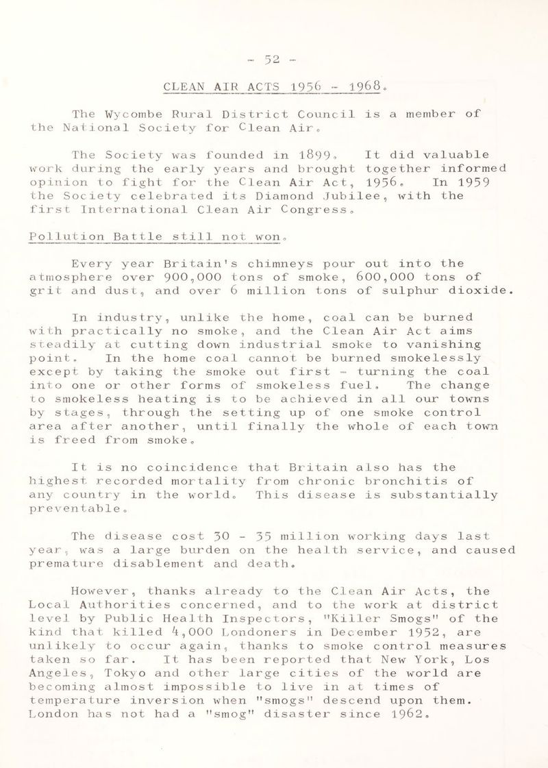 CLEAN AIR ACTS 1956 - 1968„ The Wycombe Rural District Council is a member of the National Society for Clean Air0 The Society was fourided in 18 9 9 * It did valuable work during the early years and brought together informed opinion to fight for the Clean Air Act, 1956e In 1959 the Society celebrated its Diamond Jubilee, with the first International Clean Air Congress, Pollution Battle still not won0 Every year Britain’s chimneys pour out into the atmosphere over 900,000 tons of smoke, 600,000 tons of grit and dust, and over 6 million tons of sulphur dioxide. In industry, unlike the home, coal can be burned with practically no smoke, and the Clean Air Act aims steadily at cutting down industrial smoke to vanishing point. In the home coal cannot be burned smokelessly except by taking the smoke out first - turning the coal into one or other forms of smokeless fuel. The change to smokeless heating is to be achieved in all our towns by stages, through the setting up of one smoke control area after another, until finally the whole of each town is freed from smoke, It is no coincidence that Britain also has the highest recorded mortality from chronic bronchitis of any country in the world. This disease is substantially preventable » The disease cost 30 - 35 million working days last year, was a large burden on the health service, and caused premature disablement and death® However, thanks already to the Clean Air Acts, the Local Authorities concerned, and to the work at district level by Public Health Inspectors, ’’Killer Smogs” of the kind that killed ^,000 Londoners in December 1952, are unlikely to occur again, thanks to smoke control measures taken so far. It has been reported that New York, Los Angeles, Tokyo and other large cities of the world are becoming almost impossible to live in at times of temperature inversion when smogs descend upon them. London has not had a ’’smog” disaster since 1962®