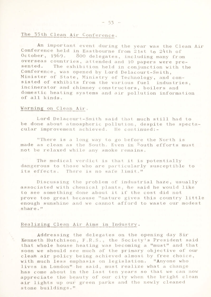 The 35th Clean Air Conference0 An important event daring Conference held in Eastbourne October, 1969c 800 de 1 e ga t e s overseas countries, attended a sented. The exhibition held Conference, was opened by Lord Minister of State, Ministry of sisted of exhibits from the va incinerator and chimney constr domestic heating systems and a of all kinds 0 Warning on Clean Air„ Lord Delacourt-Smith said be done about atmospheric poll cular improvement achieved, H ’’There is a long way to g made as clean as the Southo Ev not be relaxed while any smoke The medical verdict is th dangerous to those who are par its effects. There is no safe the y e ar wa s the Cle an Air f r om 2 1st t o 24th of me 1 udi ng many f r om nd 10 pap er s were pr e — in c on jun c t i on wi th the D e lac our t- S m i th , T e chn olo gy and c on- r i ous f ue l indus trie s , uc t or s , b o i 1 er s a nd ir po 1 lut i on informal i on that muc h s till ha d t o ut i on , de sp i t e th e sp e c t a — e c on tinue d:- o before the North en in ^outh efforts r emains 0 at it is potentially ticularly susceptible to 1imit o M is mus t D i s cu s s ing the P r ob 1 em o f a s s o ci a t ed w i th chem l c al pi a n t t o s e e s om e t hing done ab ou t 0 1 t pr ov e t o o gr eat be ca u s e ” na t u r en ou gh s un sh ine and w e c a nn o t sh ar e , ft ind us tr ia 1 h a ze , usua i iy s *h 9 11 e sa id he would 1 i ke if th e c o s t d id not e gi ve s th i s c ountry 1 i t tl a f f o rd t o wa s t e our m o de s t Realizing Clean AirAims in Industry, Addressing the delegates on the opening day Sir Kenneth Hutchison, FloSo , the Society's President said that whole house heating was becoming a must” and that soon w^e should see much of the primary objective of our clean air policy being achieved almost by free choice, with much less emphasis on legislation, Anyone who lives in London” he said, must realize what a change has come about in the last ten years so that we can now appreciate the beauty of our city when the bright clean air lights up our green parks and the newly cleaned stone buildings,