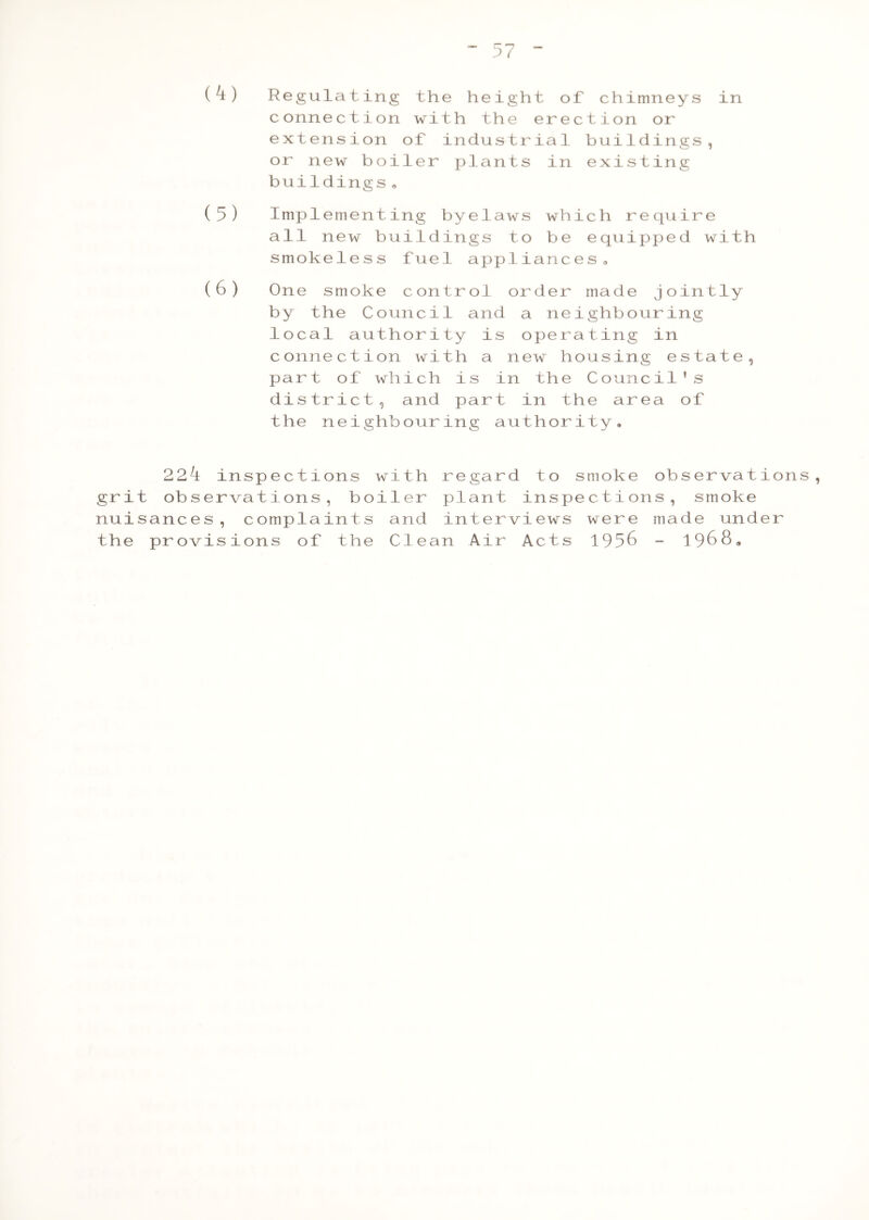 (4) Regulating the height of chimneys in connection with the erection or extension of industrial buildings, or new boiler plants in existing buildings« (5) Implementing byelaws which require all new buildings to be equipped with smokeless fuel appliances » (6) One smoke control order made jointly by the Council and a neighbouring local authority is operating in connection with a new housing estate, part of which is in the Council’s district, and part in the area of the neighbouring authority. 22^t inspections with regard to smoke observations, grit observations, boiler plant inspections, smoke nuisances, complaints and interviews were made under the provisions of the Clean Air Acts 1956 - 1968.