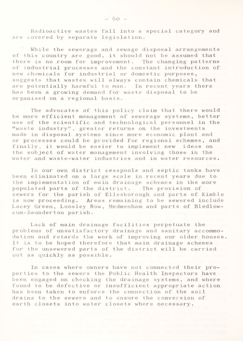 Radioactive wastes fall into a special category and are covered by separate legislation0 While the sewerage and sewage disposal arrangements of this country are good, it should not be assumed that there is no room for improvement« The changing patterns of industrial processes and the constant introduction of new chemicals for industrial or domestic purposes, suggests that wastes will always contain chemicals that are potentially harmful to n a n 0 In recent years there has been a growing demand for waste disjjosal to be organised on a regional basis<> The advocates of this policy claim that there would be more efficient management of sewerage systems, better use of the scientific and technological personnel in the waste industry, greater returns on the investments made in disposal systems since more economic plant and or processes could be provided for regional schemes, and finally, it would be easier to implement new ideas on the subject of water management involving those in the water and waste-water industries and in water resources* In our own district cesspools and septic tanks have been eliminated on a large scale in recent years due to the implementation of main drainage schemes in the more populated parts of the district* The provision of sewers for the parish of Ellesborough and parts of Kimble is now proceeding* Areas remaining to be sewered include Lacey Green, Loosley Row, Medmenham and parts of Bledlow- cum™Saunderton parish0 Lack of mam drainage facilities perpetuate the problems of unsatisfactory drainage and sanitary accommo- dation and retards the work of improving our older houses* It is to be hoped therefore that main drainage schemes for the unsewered parts of the district will be carried out as quickly as possible 9 In cases where owners have not connected their pro- perties to the sewers the Public Health Inspectors have been engaged on checking the drainage systems, and where found to be defective or insufficient appropriate action has been taken to enforce the connection of the soil drains to the sewers and to ensure the conversion of earth closets into water closets where necessary*
