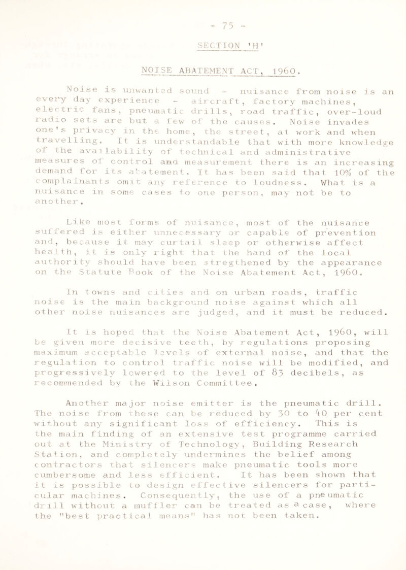 SECTION ’H’ NOJSE_ ABATEMENT ACT, i960 . Noise is unwanted sound - nuisance from noise is an every day experience - aircraft, factory machines, e^ef *1 i Ians, pneumatic drills, road traffic, over-loud radio sets are but a few of the causes. Noise invades one’s privacy in the. home, the street, at work and when travelling. It is understandable that with more knowledge oi the availability of technical and administrative measures ol control ana measurement there is an increasing demand for its abatement. It has been said that 10% of the complainants omit any reference to loudness. What is a nuisance in some cases to one person, may not be to another. Like most forms of nuisance, most of the nuisance suffered is either unnecessary or capable of prevention and, because it may curtail sleep or otherwise affect health, it is only light that the hand of the local authority should have been stregthened by the appearance on the Statute Book of the Noise Abatement Act, I960, In towns and cities and on urban roads, traffic noise is the main background noise against which all other noise nuisances are judged, and it must be reduced. It is hoped, that the Noise Abatement Act, I960, will be given more decisive teeth, by regulations proposing maximum acceptable levels of external noise, and that the regulation to control traffic noise will be modified, and progressively lowered to the level of 83 decibels, as recommended by the ¥i1son C ommittee. Another major noise emitter is the pneumatic drill. The noise from these can be reduced by 30 to kO per cent without any' significant loss of efficiency. This is the main finding of an extensive test programme carried out at the Ministry of Technology, Building Research Station, and completely undermines the belief among contractors that silencers make pneumatic tools more cumbersome and less efficient. It has been shown that it is possible to design effective silencers for parti- cular machines. Consequently, the use of a pneumatic drill without a muff ler can be treated as a case, where the best practical means’' has not been taken.