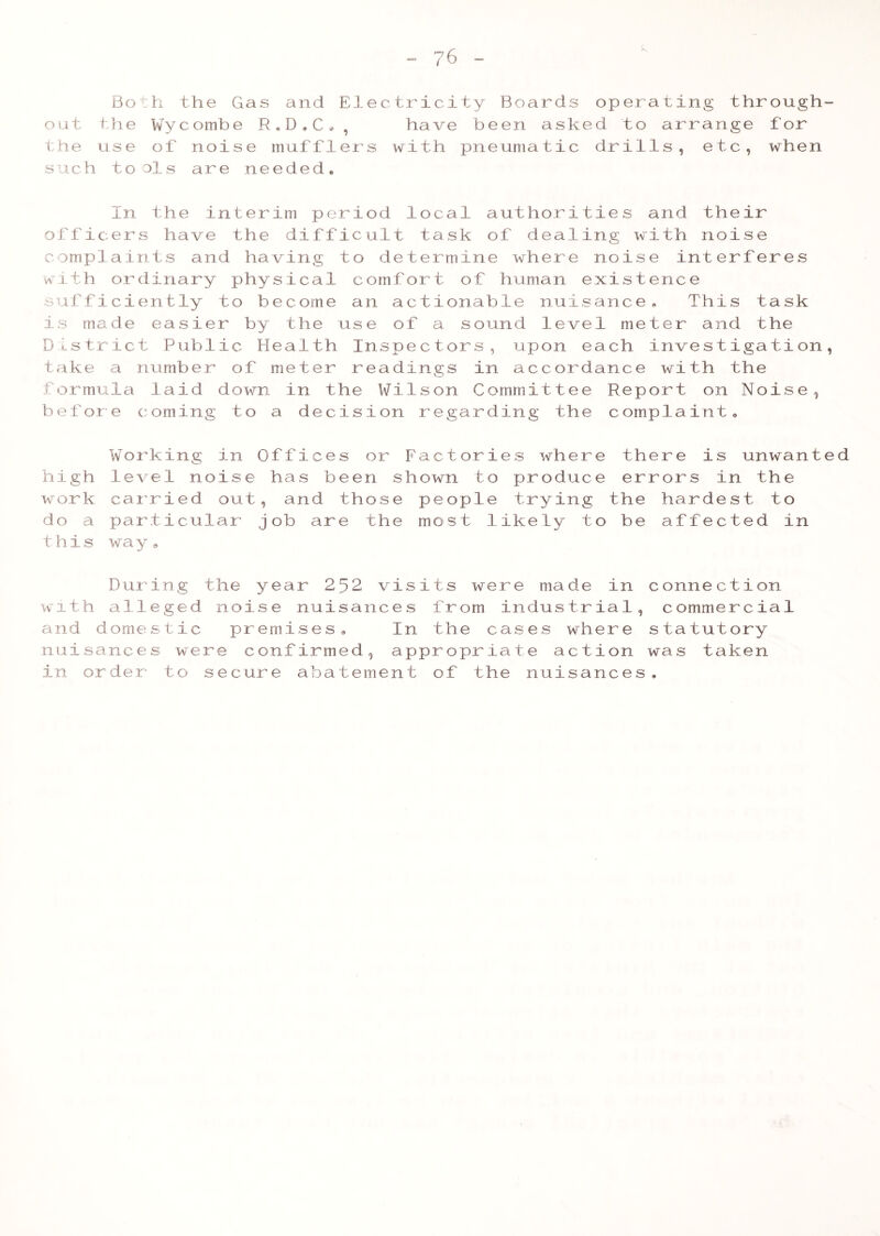 Jn Bo out the the use such to h the Gas and El Wyc omb e R . D , C * , of noise muffler ols are needed. ectricity Boards have been aske s with pneumatic operating through- d to arrange for drills, etc, when In the interim period local authorities and their officers have the difficult task of dealing with noise complaints and having to determine where noise interferes with ordinary physical comfort of human existence sufficiently to become an actionable nuisance. This task is made easier by the use of a sound level meter and the District Public Health Inspectors, upon each investigation, take a number of meter readings in accordance with the formula laid down in the Wilson Committee Report on Noise, before coming to a decision regarding the complaint. Working in Offices or Factories where there is unwanted high level noise has been shown to produce errors in the work carried out, and those people trying the hardest to do a particular job are the most likely to be affected in this way. During the year 252 visits were made in connection with alleged noise nuisances from industrial, commercial and domestic premises. In the cases where statutory nuisances were confirmed, appropriate action was taken in order to secure abatement of the nuisances.