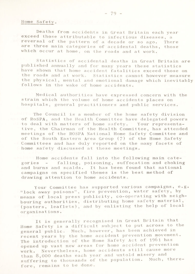 Home Safety0 De a ths f r o m a c c i d eh t s in ex c e ed t hose a t t r i b u t a bl e t o r e V e r sa 1 of th e pa t t e r n o f a ar e thr e e ma in c a t e g o r ie s o f wh i c h o c cur a t h om e o n t h e r St a t i s tic s of a c c id e n t a 1 pub 1 ish e d annua lly an d f o .r ma have sh own tha t home a c c i d e n t the roa d s a nd a t wor k o S t a t l the phy s ic a i, m ental and e m o ( foil ows in th e wake o f h om e a Gr e a t B r l ta i n ea eh y e ar inf e c ti o us d i seas e s a dec a d e o r s o ago . Th e re a c. c i d en t a 1 d e a ths th o s e oad s an <1 a t work • de a t hs in Gr eat Br i t a in ar e ny y e ar s t he s e s t a t is t i c s f a t a li t ie s e xc ee d th o s e on S 11 c s c ct nn o t howe ve r m e a sur e l ona 1 d ama ge whic h in e vi tab iy c c i d e nt s o Medical authorities have expressed concern with strain which the volume of home accidents places on hospitals 9 general practitioners and public services the The Council is a member of the home safety division of RoSPA, and the Health Committee have delegated powers to deal with matters of home safety0 Your representa- tive , the Chairman of the Health Committee, has attended meetings of the ROSPA National Home Safety Committee and of the South Eastern Area Group (7) of the Home Safety Committees and has duly reported on the many facets of home safety discussed at these meetings. Home accidents fall into the following main cate- gories - falling, poisoning, suffocation and choking and burns and scalds. It has been found that national campaigns on specified themes is the best method of drawing attention to home accidents„ Your Committee lock away poisons” means of local pres bouring authorities (posters, leaflets) organisations . has supported various , fire prevention, wat s publicity, co-operat , distributing home sa , and by enlisting the campaigns, e,g» er safety, by ing with neigh- fety material, help of local It is generally recognised in Home Safety is a difficult subject general publieo Much, however, has recent years by the home accident p The introduction of the Home Safety opened up vast new areas for home a work, Nevertheless, home accidents than 8,000 deaths each year and unt suffering to thousands of the popul fore, remains to be done0 Gr ea t B r i ta in tha t t o P u t a c r o s s to the b e e n a ch i e ved m r e ve n t i on m ove men t o A c t o f 1 96 1 h a s c c id e n t P re ven t ion s t i 1 1 ca us e m ore o 1 d in i s er y and a t i on • Muc the re-