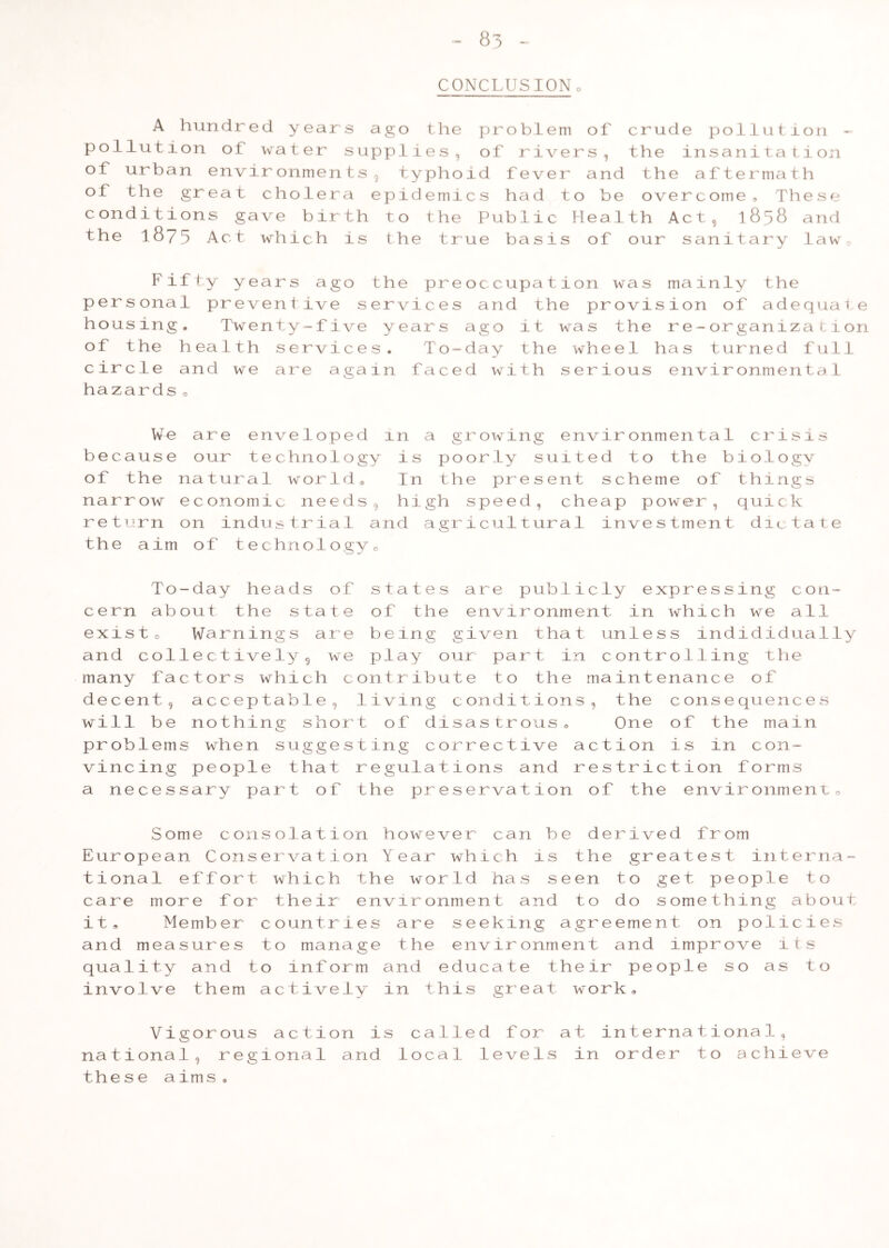83 CONCLUSIONo A hundred years ago the pollution of water supplies, of urban environments, typho of the great cholera epidemi conditions gave birth to the the 1875 Act which is the tr pr 0 bl em 0 f cr ud e P 0 1 lut i 0 n of r i ver s 1 the i n s a n 1 ta t i on id f e v er a nd the a f t e r ma t h c s h a d 10 be ove r c om e , Th e s e Pu b li c H e a 1 th A c t 9 1 858 a nd ue l) a s is 0 f our s an 0 1 t ary 1 aw Fi ft •y y ear s a g 0 the P r P e r s ona 1 pr e ven t 0 1 V e s er v i c e h 0 us ing • Tw ent y — f • 1 ve ye ar s 0 f the h ea 11 h s e r V i c e s . T 0 c i r cle an .d w e a r e a ga 1 n fa c hazards• occupation was mainly the and the provision of adequate ago it was the re-organization day the wheel has turned full d with serious environmental We are envelo P e d 1 n a g r owi n g environm en ta 1 c 2^ isi s be cause our techno 1 0 gy i s po 0 r ly suited to th e b i 0 1 ogv of the natural wor 1 d ® In th e pr e sent schem e of th i ngs na rrow economic ne e d s 9 hi gh s pee d , cheap power, qu 1 ck re turn on industri a 1 an d a gr i cul t ural inves tm ent d 1 c ta te th e a im of technol 0 gy 0 To -day heads 0 f s t a t e s a re P ublicly expr ess in g con- c e rn ab out the sta t 0 of t h e e nvi r onment in wh i ch w e all ex IS t 0 Warnings a r e b e in g g i ven that unles s md id i dually an d col 1ectively 9 w e pi ay our pa r t in contr 01 1 in g the many fa ctors which c ont r i b ut e t 0 the mainte nance 0 f de cent, a c c ep tab1e 9 1 iv in g c ondi t ions, the c ons e qu e nc e s wi 11 be nothing s h or t 0 f d i s a s tr 0 us• One of th e main pr oblem s when sugg e s t in g c or r e c t i ve action i s in c on- vi nc ing people tha t r e gul a t i ons a nd restric t i on f 0 rms a ne c e s sary part 0 f the pr e s e rva t ion of the e nvironment„ Some consolation however can be derived from European Conservation Year which is the greatest interna- tional effort which the world has seen to get people to care more for their environment and to do something about it. Member countries are seeking agreement on policies and measures to manage the environment and improve its quality and to inform and educate their people so as to involve them actively in this great work. Vigorous action is called for at international, national, regional and local levels in order to achieve the s e aims,