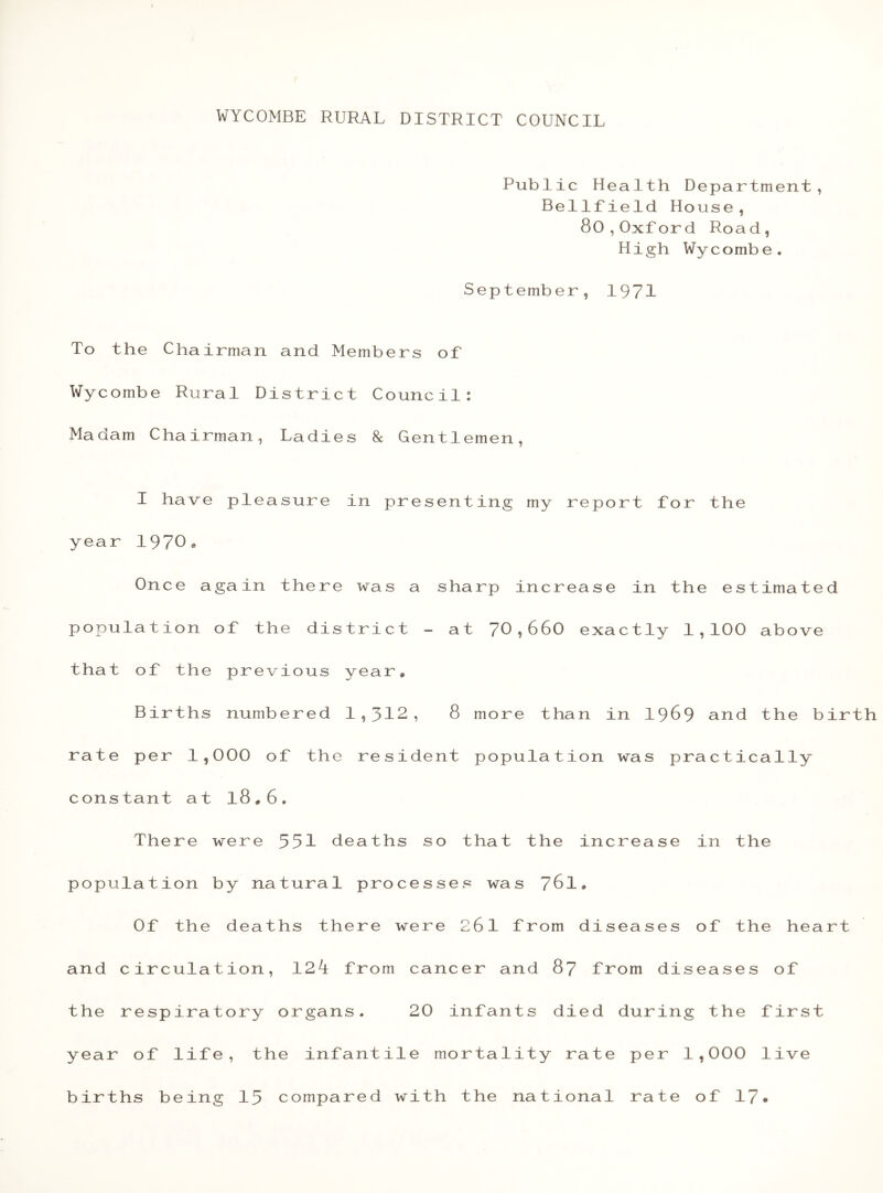 Public Health Department, Bellfield House, 80,Oxford Road, High Wycombe. September, 1971 To the Chairman and Members of Wycombe Rural District Council: Madam Chairman, Ladies 8c Gentlemen, I have pleasure in presenting my report for the year 1970* Once again there was a sharp increase in the estimated population of the district - at 70,660 exactly 1,100 above that of the previous year* Births numbered 1,312, 8 more than in 1969 and the bir rate per 1,000 of the resident population was practically constant at l8*6. There were 551 deaths so that the increase in the population by natural processes was 761* Of the deaths there were 261 from diseases of the heart and circulation, 12l from cancer and 87 from diseases of the respiratory organs. 20 infants died during the first year of life, the infantile mortality rate per 1,000 live births being 15 compared with the national rate of 17«