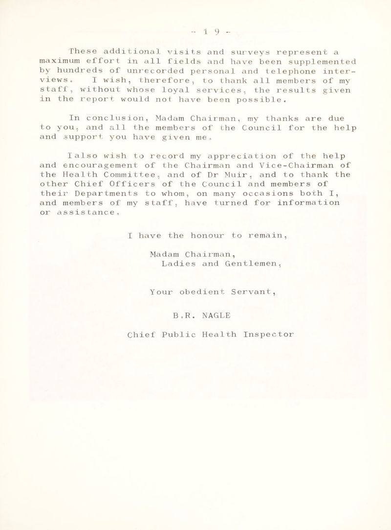 1 9 ~ These additional visits and surveys represent a maximum effort in all fields and have been supplemented by hundreds of unrecorded personal and telephone inter- views c I wish, therefore, to thank all members of my staff, without whose loyal services, the results given in the report would not have been possible. In conclusion, Madam Chairman, my thanks are due to you, and all the members of the Council for the help and support you have given me„ I also wish to record my appreciation of the help and encouragement of the Chairman and Vice-Chairman of the Health Committee, and of Dr Muir, and to thank the other' Chief Officers of the Council and members of their Departments to whom, on many occasions both I, and members of my staff, have turned for information or assistance, I have the honour to remain, Madam Chairman, Ladies and Gentlemen, Your obedient Servant, B,R. NAGLE Chief Public Health Inspector