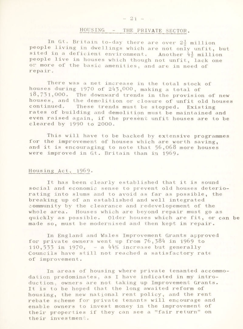 21 - HOUS ING - THE PRIVATE^ SECTOR. In Gt 0 Britain to-day there are over 2\ million people living in dwellings which are not only unfit, but sited in a deficient environment0 Another million people live in houses which though not unfit, lack one or more of the basic amenities, and are in need of r epair c There was a net increase in the total stock of houses during 1970 of 2kj> ^000 ^ making a total of i8,731,000„ The downward trends in the provision of new houses, and the demolition or closure of unfit old houses continued0 These trends must be stopped. Existing rates of building and demolition must be maintained and even raised again, if the present unfit houses are to be cleared by 1990 to 2000, This will have to be backed by extensive for the improvement of houses which are worth and it is encouraging to note that 56,068 more were improved in Gt* Britain than in 1969° Housing Ac t, 19 6 9 « It has been clearly established that it is sound social and economic sense to prevent old houses deterio- rating into slums and to avoid as far as possible, the breaking up of an established and well integrated community by the clearance and redevelopement of the whole area. Houses which are beyond repair must go as quickly as possible. Older houses which are fit, or can be made so, must be modernised and then kept in repair. In England and Wales Improvement Grants approved for private owners went up from 76,38^ in 1969 to 110,533 in I97O? - a kk% increase but generally Councils have still not reached a satisfactory rate of improvement. In areas of housing where private tenanted accommo- dation predominates, as I have indicated in my intro- duction, owners are not taking up Improvement Grants, It is to be hoped that the long awaited reform of housing, the new national rent policy, and the rent rebate scheme for private tenants will encourage and enable owners to invest money in the improvement of their properties if they can see a fair return” on their investment. programmes saving, hous e s