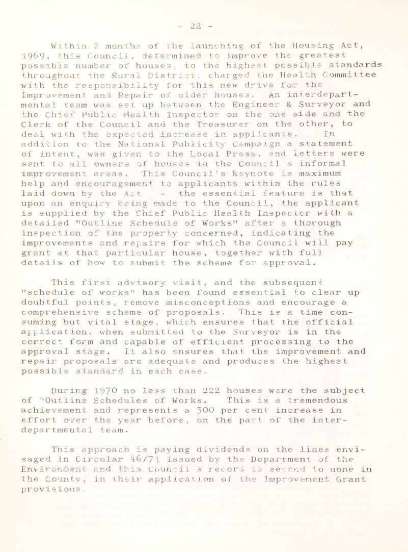 Within 2 months of the launching of the Housing Act, 1969 9 this Counci 1, de terinined to 1 mpr ove ihe greates t possible number of houses, to the highest possible standards throughout the Rural District,, charged, the Health Committee with the responeibi 1 ity for th: new drive for the Improvement, and Repair of older houses* An interdepart- mental team was set up between the Engineer & Surveyor and the Chief Public Health Inspector on the one side and the Clerk of the Council and the Treasurer on the other, to deal with the expected increase in applicants. In addition to the National Publicity Campaign a statement of intent, was given to the Local Press, and letters were sent to all owners of houses in the Council s informal improvement areas. This Councilf s keynote is maximum help and encouragement to applicants within the rules laid down by the Act - the essential feature is that upon an enquiry being made to the Council, the applicant is supplied by the Chief Public Health Inspector with a detailed ™Outline Schedule of Works*' after a thorough inspection of the property concerned, indicating the improvements and repairs for which the Council will pay grant at that particular house, together with full details of how to submit the scheme for approval* This first advisory visit, and the subsequent schedule of works has been found essential to clear up doubtful points, remove misconceptions and encourage a comprehensive scheme of proposals. This is a time con- suming but vital stage, which ensures that the official application, when submitted to the Surveyor is in the correct form and capable of efficient processing to the approval stage. It also ensures that the improvement and repair proposals are adequate and produces the highest possible standard, in each case, During 1970 no less than 222 houses were the subject of Outline achievement effort over departrnenta Schedules of Works. This is and represents a 300 per cent the year before, on the part 1 team. a tremendous increase in of the inter- This approach saged in Giroular is paying dividends on the lines 46/7 1 issued by the' I)epartment of envi the ' Environment and this council record i3 second to none 1n the County, in their application of the Improvement Grant provisions ~