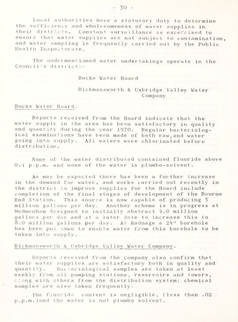 Local authorities have a statutory duty to determine the sufficiency and whoI.esomeness of water supplies in their districts« Cons tant survei llance is exce-'cised to ensure that water supplies are not subject to contamination, and water sampling is frequently carried out by the Public Health Inspect or a te 0 The undermentioned water undertakings operate in the C o un c i 1 *s d i s t r i c t % - Bucks Water Board Rickmansworth & Uxbridge Valley Water Company Bucks Water Boarde Reports received frorp the Board indicate that the water supply in the area has been satisfactory in quality and quantity during the year 1970c Regular bacteriolog- ical examinations have been made of both raw.and water going into supply* All waters were chlorinated before dis tribution* None of the water distributed contained fluoride above 0» 1 p o p * rn • and none of the water is plumbo-s ol vent . As may be expected there has been a further increase in the demand for water, and works carried out recently in the district to improve supplies for the Board include completion of the final stages of development of the Bourne End Station» This source is now capable of producing 5 million gallons per day„ Another scheme is in progress at Medmenham designed to initially abstract 1,0 million gallons per day and at a later date to increase this to 8 o0 million gallons per day. At Radnage a 2kv borehole has been put down to enable water from this borehole to be taken into supply0 Rickmansworth & Uxbridge Valley Water Companye Reports received from the Company also confirm that their water supplies are satisfactory both in quality and quantity. Bacteriological samples are taken at least weekly from all pumping stations, reservoirs and towers, along with others from the distribution system; chemical samples are also taken frequently. The fluoride content is negligible, (less than .02 p,p.m,)and the water is not plumbo solvent,