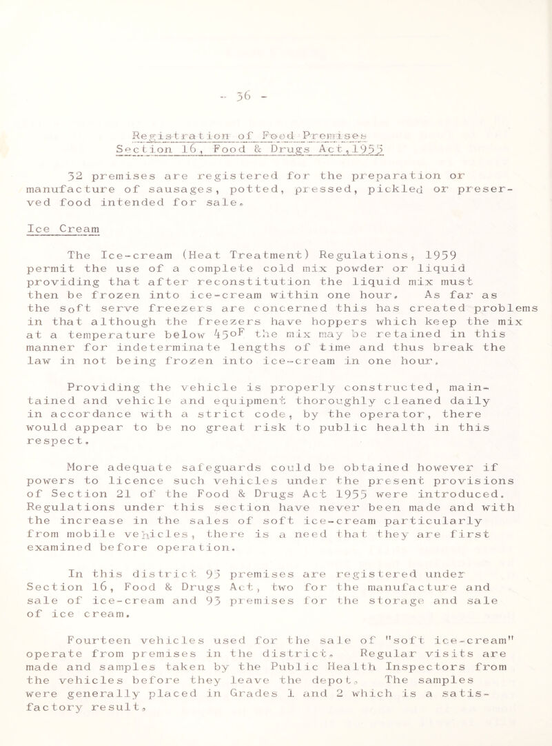 Re g is t r a t ionr of Fe>©d Premdses Sect ion 16 , Pood 8c Drugs Act, 1955 52 premises are registered for the preparation or manufacture of sausages, potted, pressed, pickled or preser- ved food intended for sale* Ice Cream The Ice-cream (Heat Treatment) Regulations, 1959 permit the use of a complete cold mix powder or liquid providing that after reconstitution the liquid mix must then be frozen into ice-cream within one hour* As far as the soft serve freezers are concerned this has created problems in that although the freezers have hoppers which keep the mix at a temperature below ipoF the mix may be retained in this manner for indeterminate lengths of time and thus break the law in not being frozen into ice-cream in one hour* Providing the tained and vehicle in accordance with would appear to be respect * vehicle is properly constructed, main- and equipment thoroughly cleaned daily a strict code, by the operator, there no great risk to public health in this More adequate safeguards could be obtained however if powers to licence such vehicles under the present provisions of Section 21 of the Food & Drugs Act 1955 were introduced. Regulations under this section have never been made and with the increas e in the sales of soft ice-cream particula rly from mobile vehicles, there is a need that they are first examined before operation. In this Sect ion l6, sale of ic e- of ice cream district 95 premises Food 8c Drugs Act, two cream and 93 premises are fo r f o r registered under the manufacture and the storage and sale Fourteen vehicles used for the sale of soft ice-cream1' operate from premises in the district. Regular visits are made and samples taken by the Public Health Inspectors from the vehicles before they leave the depots The samples were generally placed in Grades 1 arid 2 which is a satis- factory result.