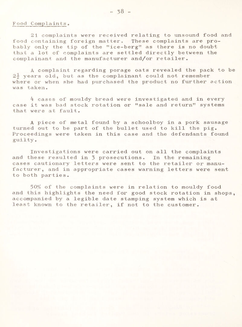 Food. Comp la in t s a 21 complaints were received relating to unsound food and food containing foreign matter. These complaints are pro- bably only the tip of the ice-berg” as there is no doubt that a lot of complaints are settled directly between the complainant and the manufacturer and/or retailer, A complaint regarding porage oats revealed the pack to be 2-J years old, but as the complainant could not remember where or when she had purchased the product no further action was taken* k cases of mouldy bread were investigated and in every case it was bad stock rotation or sale and return systems that were at fault, A piece of metal found by a schoolboy in a pork sausage turned out to be part of the bullet used to kill the pig® Proceedings were taken in this case and the defendants found guilty. Investigations were carried out on all the complaints and these resulted in 3 prosecutions. In the remaining cases cautionary letters were sent to the retailer or manu- facturer, and in appropriate cases warning letters were sent to both parties. 30% of the complaints were in relation to mouldy food and this highlights the need for good stock rotation in shops, accompanied by a legible date stamping system which is at least known to the retailer, if not to the customer. 9