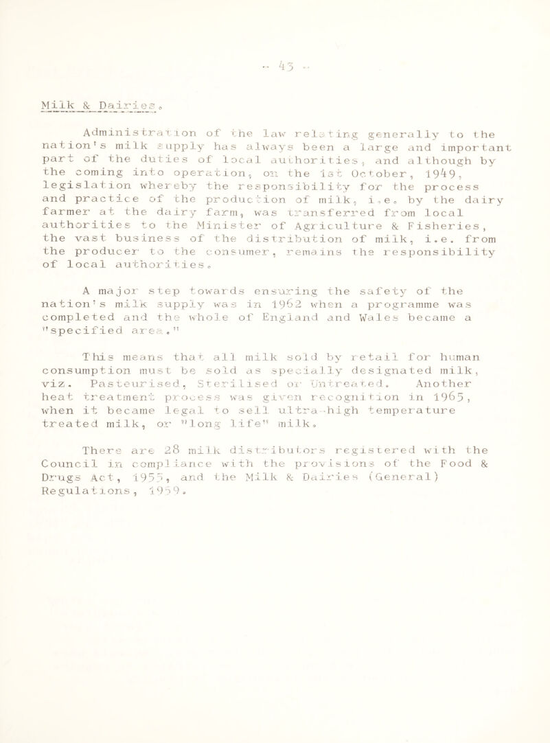 Administration of' the law relating generally to the nation's milk supply has always been a large and important part oi the duties of local authorities, and although by the coming into operation, on the 1st October, 19l9, legislation whereby the responsibility for the process and practice of the production of milk, i,ec by the dairy farmer at the dairy farm, was transferred from local authorities to the Minister of Agriculture 8c Fisheries, the vast business of the distribution of milk, i.e. from the producer to the consumer, remains the responsibility of local authoritieso A major step towards ensuring the safety of the nation’s milk supply was in 1962 when a programme was completed and the whole of England and Wales became a nspecified area * 1 ’ This means that all milk sold by retail for human consumption must be sold as specially designated milk, viz. Pasteurised, Sterilised or Untreated* Another heat treatment process was given recognition in 1965, when it became legal to sell ultra high temperature treated milk, or r) 1 ong 1 ife” mi 1 k «, There are 28 milk distributors registered with the Council in compliance with the provisions of the Food 8c Dr ug s Act, 19 5 ;> 9 and t he Mi 1 k 8c D a ir i e s (Gene r a 1 ) Regulations , 19.39 •