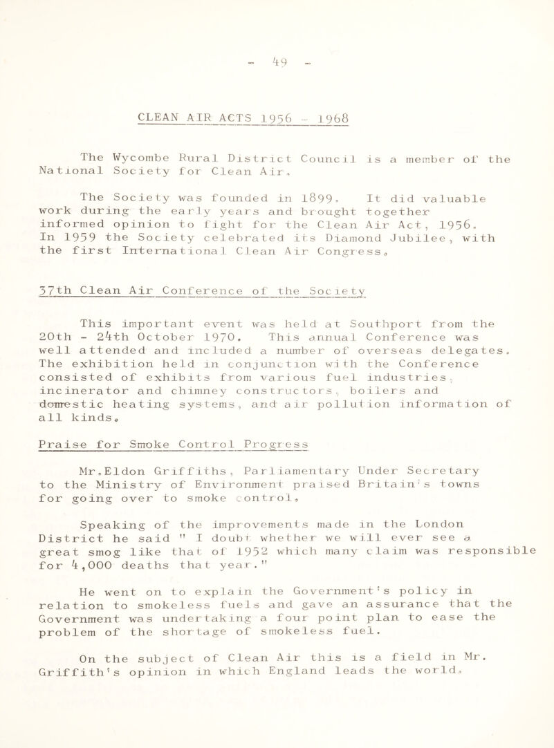CLEAN AIR ACTS 1956 1968 The Na tional Wycombe Society Rural District f or Clean Ain Counc11 is a member oi' the The Society was founded in 1899* It did valuable work during the early years and brought together informed opinion to fight for the Clean Air Act, 1956, In 1959 the Society celebrated its Diamond Jubilee, with the first International Clean Air Congress. 5 7 th Clean Air Conference of the Soele ty This important event was held at Southport from the 2.0th - 24th October 1970. This annual Conference was well attended and included a number of overseas delegates. The exhibition held in conjunction with the Conference consisted of exhibits from various fuel industries, incinerator and chimney constructors, boilers and domestic heating systems, and air pollution information of all kinds © Praise for Smoke Contro1_Progr e s s Mr.Eldon Griffiths, Parliamentary Under Secretary to the Ministry of Environment praised Britain1s towns for going over to smoke control. Speaking of the improvements made in the London District he said ” I doubt whether we will ever see a. great smog like that of 1952 which many claim was responsibl for 4,000 deaths that year. He went on to explain the Government's policy in relation to smokeless fuels and gave an assurance that the Government was undertaking a four point plan to ease the problem of the shortage of smokeless fuel. On the subject of Clean Air this is a field in Mr. Griffith's opinion in which England leads the world.