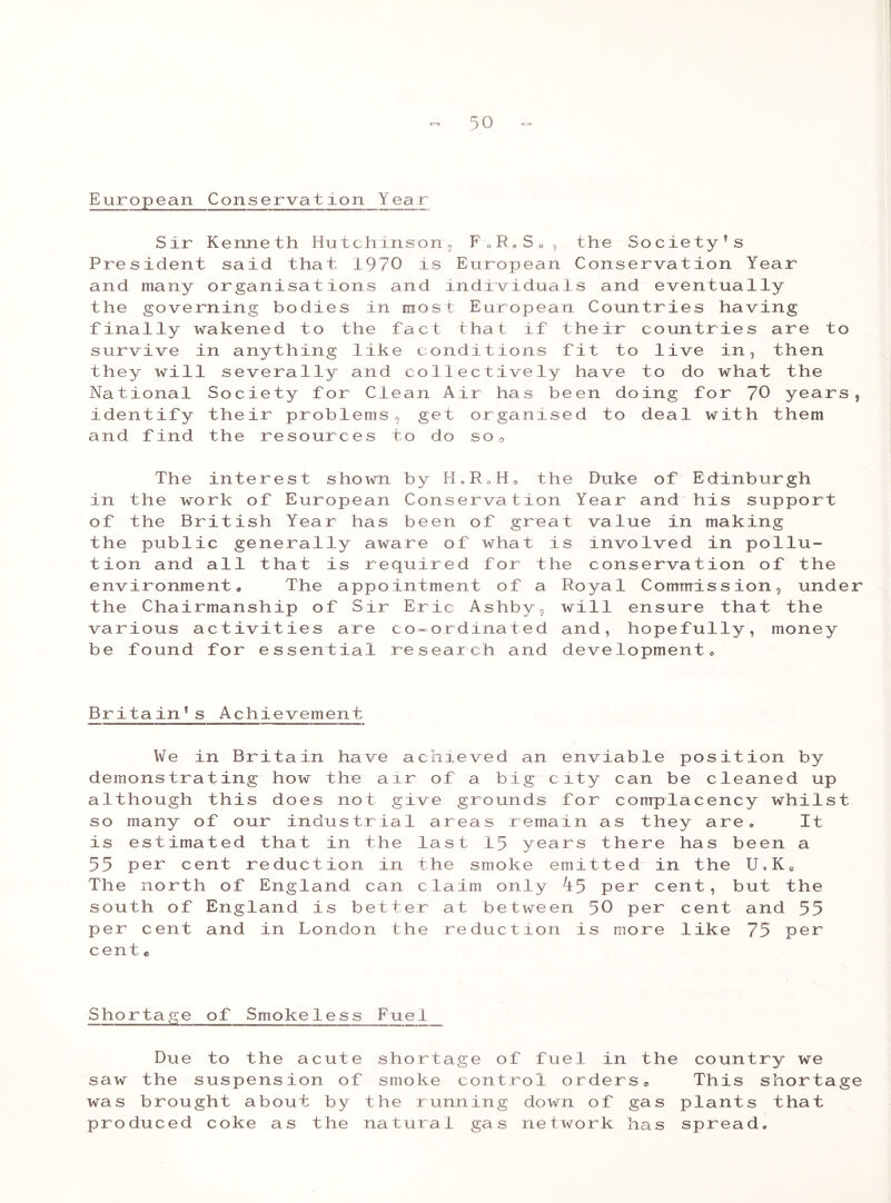 European Conservation Year Sir Kenneth Hutchinson, F 0R» SQ , the Society’s President said that 1970 is European Conservation Year and many organisations and individuals and eventually the governing bodies in most European Countries having finally wakened to the fact that if their countries are to survive in anything like conditions fit to live in, then they will severally and collectively have to do what the National Society for Clean Air has been doing for 70 years, identify their problems, get organised to deal with them and find the resources to do so. The interest shown by H9RoH0 the Duke of Edinburgh in the work of European Conservation Year and his support of the British Year has been of great value in making the public generally aware of what is involved in pollu- tion and all that is required for the conservation of the environment, The appointment of a Royal Commission, under the Chairmanship of Sir Eric Ashby, will ensure that the various activities are co-ordinated and, hopefully, money be found for essential research and development, Britain’s Achievement We in Britain have achieved an enviable position by demonstrating how the air of a big city can be cleaned up although this does not give grounds for complacency whilst so many of our industrial areas remain as they are. It is estimated that in the last 15 years there has been a 55 per cent reduction in the smoke emitted in the U,KS The north of England can claim only ^5 per cent, but the south of England is better at between 50 per cent and 55 per cent and in London the reduction is more like 75 per cent * Shortage of Smokeless Fuel Due to the acute shortage of fuel in the country we saw the suspension of smoke control orders,, This shortage was brought about by the running down of gas plants that produced coke as the natural gas network has spread.