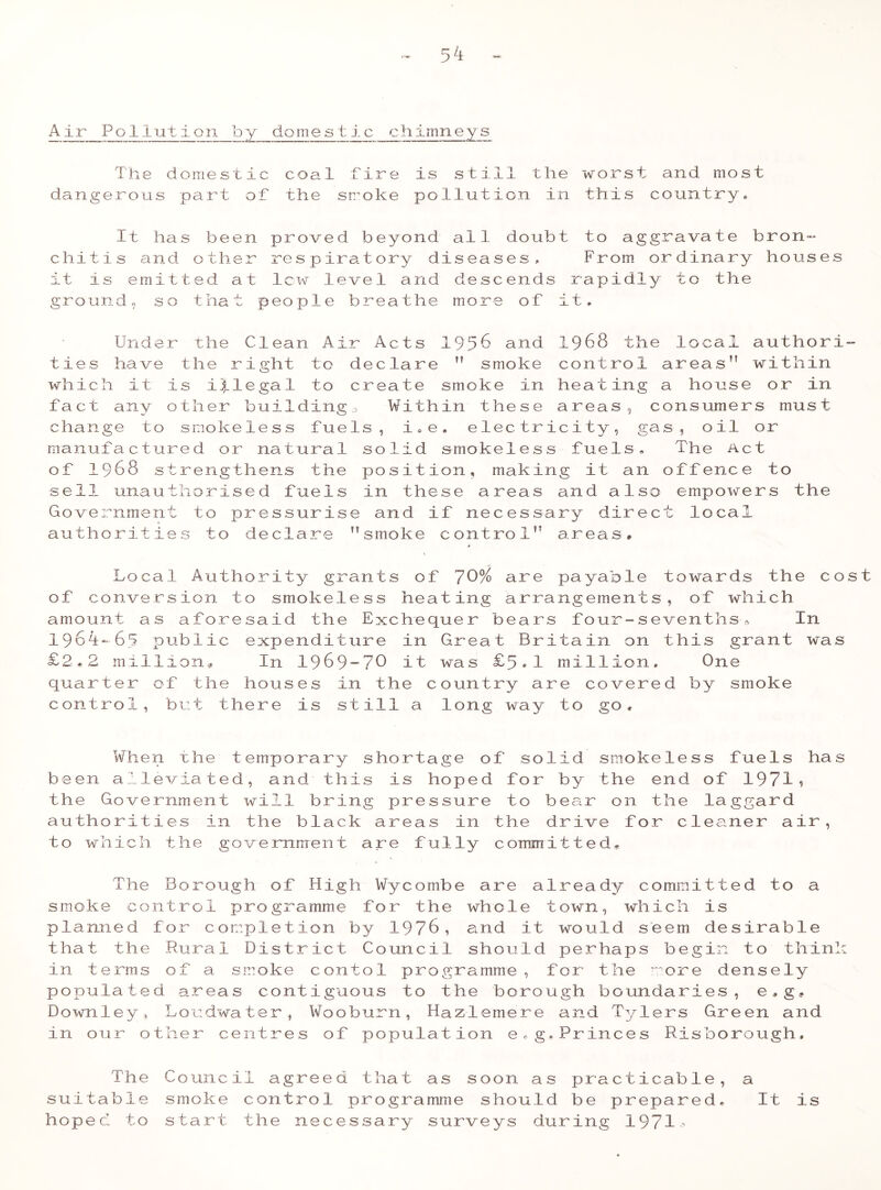 A ir Po 1 iution by domest ic__chimneys The domestic coal Tire is still the worst and most dangerous part of the smoke pollution in this country* It has been proved beyond all doubt to aggravate bron- chitis and other respiratory diseases,. From ordinary houses it is emitted at lew level and descends rapidly to the ground, so that people breathe more of it. Under the Clean Air Acts 1956 and 19 68 the local authori- ties have the right to declare n smoke control areas” within which it is illegal to create smoke in heating a house or in Tact any other building,, Within these areas, consumers must change to smokeless Tuels, i„e. electricity, gas, oil or manufactured or natural solid smokeless Tuels, The Act of 1968 strengthens the position, making it an offence to sell unauthorised Tuels in these areas and also empowers the Government to pressurise and iT necessary direct local authorities to declare ’’smoke control” areas# Local Authority grants oT 70% are payable towards the cost oT conversion to smokeless heating arrangements, oT which amount as aToresaid the Exchequer bears Tour-sevenths, In 19oi-65 public expenditure in Great Britain on this grant was £2,2 million* In 1969-70 it was £5*1 million. One quarter oT the houses in the country are covered by smoke control, but there is still a long way to go. When uhe temporary shortage oT solid smokeless Tuels has been alleviated, and this is hoped Tor by the end oT 1971? the Government will bring pressure to bear on the laggard authorities in the black areas in the drive Tor cleaner air, to which the government are Tully committed. The Borough oT High Wycombe are already committed to a smoke control programme Tor the whole town, which is planned Tor completion by 1976, and it would seem desirable that the Rural District Council should perhaps begin to think in terms oT a smoke contol programme, Tor the more densely populated areas contiguous to the borough boundaries, e,g., Downley, Loudwater, Wooburn, Hazlemere and Tylers Green and in our other centres oT population e.g,Princes Risborough, The Council agreed that as soon as practicable, a suitable smoke control programme should be prepared* hoped to start the necessary surveys during 1971- It i s