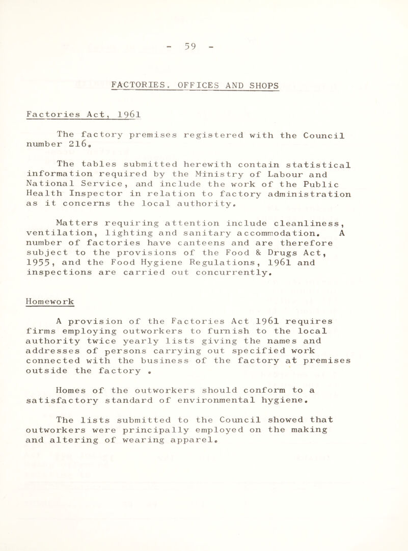 FACTORIES. OFFICES AND SHOPS Factories Act, 1961 The factory premises registered with the Council number 2l6« The tables submitted herewith contain statistical information required by the Ministry of Labour and National Service, and include the work of the Public Health Inspector in relation to factory administration as it concerns the local authority,, Matters requiring attention include cleanliness, ventilation, lighting and sanitary accommodation. A number of factories have canteens and are therefore subject to the provisions of the Food 8c Drugs Act, 1955? and the Food Hygiene Regulations, 1961 and inspections are carried out concurrently. Homework A provision of the Factories Act 1961 requires firms employing outworkers to furnish to the local authority twice yearly lists giving the names and addresses of persons carrying out specified work connected with the business of the factory at premises outside the factory • Homes of the outworkers should conform to a satisfactory standard of environmental hygiene. The lists submitted to the Council showed that outworkers were principally employed on the making and altering of wearing apparel®
