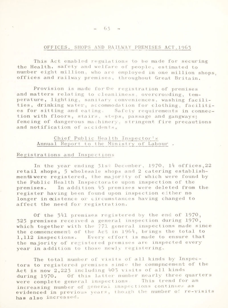 CTTO OFFICES. SHOPS AND RAILWAY PREMISES ACT,1963 This Act enabled regulations to be made for securing the Health, safety and welfare of people, estimated to number eight million, who are employed in one million shopst offices and railway premises, throughout Great Britain. Provision is made for the registration of premises and matters relating to cleanliness., overcrowding, tem- perature, lighting, sanitary conveniences, washing facili- ties, drinking water, accommodation for clothing, faciliti- es for sitting and eating0 Safety requirements in connec- tion with floors, stairs, stops, passage and gangways; fencing of dangerous machinery, stringent fire precautions and notification of accidents® Chief_ Pub lie _Hea 1th Ip.sjpy c_t or Cs Annual Report to the Minisir y_of Labour , Registrations and Inspections In the year ending 31st December, 1970, li offices ? 22 retail shops, 3 wholesale shops and 2 catering establish- ments were registered, the majority of which were found by the Public Health Inspectorate upon inspection of the premises. In addition 13 premises were deleted from the register having been found upon inspection either no longer in odstence or circumstances having changed to affect the need for registration. Of the 3tl premises registered by the end of 1970 ^ 323 premises received a genera 1 inspection during 1970, which together with the 771 general inspections made since the commencement of the Act in 1961, brings the total to 1,112 inspections. Every effort is made to ensure that the majority of registered premises are inspected every year in addition to those newly registering® The total number of visits ot all kinds by Inspec- tors to registered premises since the commpncement of the Act is now 2,223 including i0 :> visits of all kinds during 1970* Of this latter number nearly three quarters were complete general inspections This trend for an increasing number of general inspections continuer as evidenced in previous year * though the number o' re-visits has also increased*